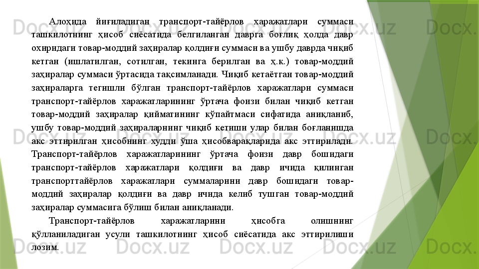 Алоҳида  йиғиладиган  транспорт-тайёрлов  харажатлари  суммаси 
ташкилотнинг  ҳисоб  сиёсатида  белгиланган  даврга  боғлиқ  ҳолда  давр 
охиридаги товар-моддий заҳиралар қолдиғи суммаси ва ушбу даврда чиқиб 
кетган  (ишлатилган,  сотилган,  текинга  берилган  ва  ҳ.к.)  товар-моддий 
заҳиралар суммаси ўртасида тақсимланади. Чиқиб кетаётган товар-моддий 
заҳираларга  тегишли  бўлган  транспорт-тайёрлов  харажатлари  суммаси 
транспорт-тайёрлов  харажатларининг  ўртача  фоизи  билан  чиқиб  кетган 
товар-моддий  заҳиралар  қийматининг  кўпайтмаси  сифатида  аниқланиб, 
ушбу  товар-моддий  заҳираларнинг  чиқиб  кетиши  улар  билан  боғланишда 
акс  эттирилган  ҳисобнинг  худди  ўша  ҳисобварақларида  акс  эттирилади. 
Транспорт-тайёрлов  харажатларининг  ўртача  фоизи  давр  бошидаги 
транспорт-тайёрлов  харажатлари  қолдиғи  ва  давр  ичида  қилинган 
транспорттайёрлов  харажатлари  суммаларини  давр  бошидаги  товар-
моддий  заҳиралар  қолдиғи  ва  давр  ичида  келиб  тушган  товар-моддий 
заҳиралар суммасига бўлиш билан аниқланади. 
Транспорт-тайёрлов  харажатларини  ҳисобга  олишнинг 
қўлланиладиган  усули  ташкилотнинг  ҳисоб  сиёсатида  акс  эттирилиши 
лозим.