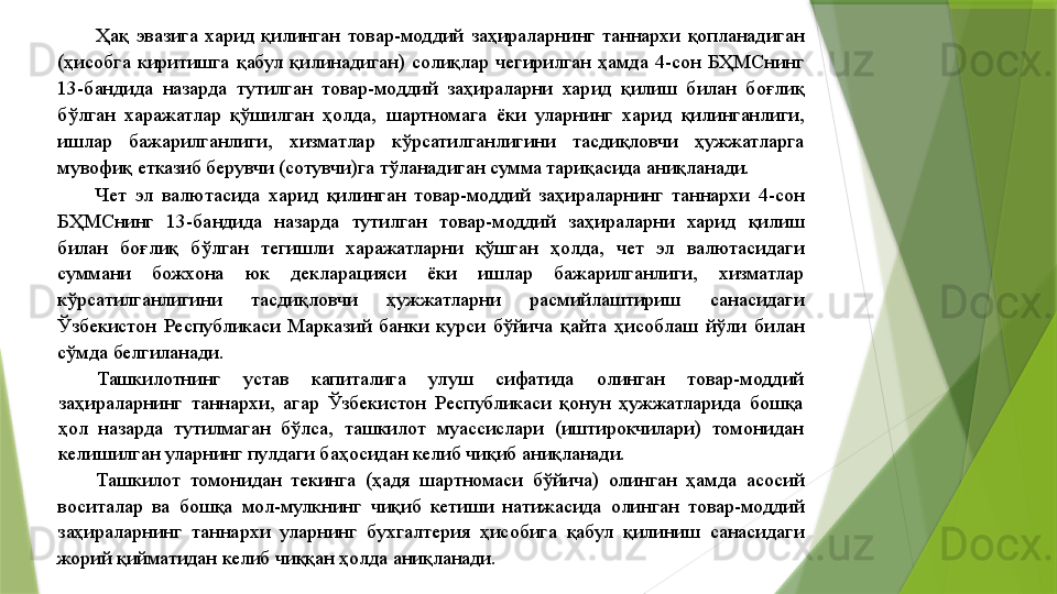 Ҳақ  эвазига  харид  қилинган  товар-моддий  заҳираларнинг  таннархи  қопланадиган 
(ҳисобга  киритишга  қабул  қилинадиган)  солиқлар  чегирилган  ҳамда  4-сон  БҲМСнинг 
13-бандида  назарда  тутилган  товар-моддий  заҳираларни  харид  қилиш  билан  боғлиқ 
бўлган  харажатлар  қўшилган  ҳолда,  шартномага  ёки  уларнинг  харид  қилинганлиги, 
ишлар  бажарилганлиги,  хизматлар  кўрсатилганлигини  тасдиқловчи  ҳужжатларга 
мувофиқ етказиб берувчи (сотувчи)га тўланадиган сумма тариқасида аниқланади. 
Чет  эл  валютасида  харид  қилинган  товар-моддий  заҳираларнинг  таннархи  4-сон 
БҲМСнинг  13-бандида  назарда  тутилган  товар-моддий  заҳираларни  харид  қилиш 
билан  боғлиқ  бўлган  тегишли  харажатларни  қўшган  ҳолда,  чет  эл  валютасидаги 
суммани  божхона  юк  декларацияси  ёки  ишлар  бажарилганлиги,  хизматлар 
кўрсатилганлигини  тасдиқловчи  ҳужжатларни  расмийлаштириш  санасидаги 
Ўзбекистон  Республикаси  Марказий  банки  курси  бўйича  қайта  ҳисоблаш  йўли  билан 
сўмда белгиланади. 
Ташкилотнинг  устав  капиталига  улуш  сифатида  олинган  товар-моддий 
заҳираларнинг  таннархи,  агар  Ўзбекистон  Республикаси  қонун  ҳужжатларида  бошқа 
ҳол  назарда  тутилмаган  бўлса,  ташкилот  муассислари  (иштирокчилари)  томонидан 
келишилган уларнинг пулдаги баҳосидан келиб чиқиб аниқланади. 
Ташкилот  томонидан  текинга  (ҳадя  шартномаси  бўйича)  олинган  ҳамда  асосий 
воситалар  ва  бошқа  мол-мулкнинг  чиқиб  кетиши  натижасида  олинган  товар-моддий 
заҳираларнинг  таннархи  уларнинг  бухгалтерия  ҳисобига  қабул  қилиниш  санасидаги 
жорий қийматидан келиб чиққан ҳолда аниқланади.                  