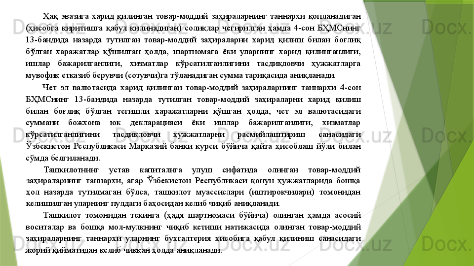 Ҳақ  эвазига  харид  қилинган  товар-моддий  заҳираларнинг  таннархи  қопланадиган 
(ҳисобга  киритишга  қабул  қилинадиган)  солиқлар  чегирилган  ҳамда  4-сон  БҲМСнинг 
13-бандида  назарда  тутилган  товар-моддий  заҳираларни  харид  қилиш  билан  боғлиқ 
бўлган  харажатлар  қўшилган  ҳолда,  шартномага  ёки  уларнинг  харид  қилинганлиги, 
ишлар  бажарилганлиги,  хизматлар  кўрсатилганлигини  тасдиқловчи  ҳужжатларга 
мувофиқ етказиб берувчи (сотувчи)га тўланадиган сумма тариқасида аниқланади. 
Чет  эл  валютасида  харид  қилинган  товар-моддий  заҳираларнинг  таннархи  4-сон 
БҲМСнинг  13-бандида  назарда  тутилган  товар-моддий  заҳираларни  харид  қилиш 
билан  боғлиқ  бўлган  тегишли  харажатларни  қўшган  ҳолда,  чет  эл  валютасидаги 
суммани  божхона  юк  декларацияси  ёки  ишлар  бажарилганлиги,  хизматлар 
кўрсатилганлигини  тасдиқловчи  ҳужжатларни  расмийлаштириш  санасидаги 
Ўзбекистон  Республикаси  Марказий  банки  курси  бўйича  қайта  ҳисоблаш  йўли  билан 
сўмда белгиланади. 
Ташкилотнинг  устав  капиталига  улуш  сифатида  олинган  товар-моддий 
заҳираларнинг  таннархи,  агар  Ўзбекистон  Республикаси  қонун  ҳужжатларида  бошқа 
ҳол  назарда  тутилмаган  бўлса,  ташкилот  муассислари  (иштирокчилари)  томонидан 
келишилган уларнинг пулдаги баҳосидан келиб чиқиб аниқланади. 
Ташкилот  томонидан  текинга  (ҳадя  шартномаси  бўйича)  олинган  ҳамда  асосий 
воситалар  ва  бошқа  мол-мулкнинг  чиқиб  кетиши  натижасида  олинган  товар-моддий 
заҳираларнинг  таннархи  уларнинг  бухгалтерия  ҳисобига  қабул  қилиниш  санасидаги 
жорий қийматидан келиб чиққан ҳолда аниқланади.