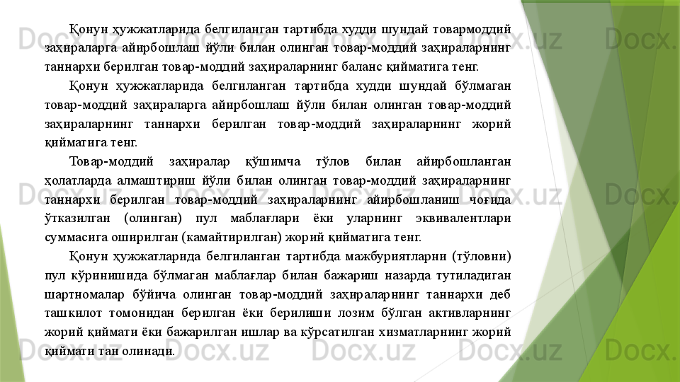 Қонун  ҳужжатларида  белгиланган  тартибда  худди  шундай  товармоддий 
заҳираларга  айирбошлаш  йўли  билан  олинган  товар-моддий  заҳираларнинг 
таннархи берилган товар-моддий заҳираларнинг баланс қийматига тенг. 
Қонун  ҳужжатларида  белгиланган  тартибда  худди  шундай  бўлмаган 
товар-моддий  заҳираларга  айирбошлаш  йўли  билан  олинган  товар-моддий 
заҳираларнинг  таннархи  берилган  товар-моддий  заҳираларнинг  жорий 
қийматига тенг. 
Товар-моддий  заҳиралар  қўшимча  тўлов  билан  айирбошланган 
ҳолатларда  алмаштириш  йўли  билан  олинган  товар-моддий  заҳираларнинг 
таннархи  берилган  товар-моддий  заҳираларнинг  айирбошланиш  чоғида 
ўтказилган  (олинган)  пул  маблағлари  ёки  уларнинг  эквивалентлари 
суммасига оширилган (камайтирилган) жорий қийматига тенг. 
Қонун  ҳужжатларида  белгиланган  тартибда  мажбуриятларни  (тўловни) 
пул  кўринишида  бўлмаган  маблағлар  билан  бажариш  назарда  тутиладиган 
шартномалар  бўйича  олинган  товар-моддий  заҳираларнинг  таннархи  деб 
ташкилот  томонидан  берилган  ёки  берилиши  лозим  бўлган  активларнинг 
жорий қиймати ёки бажарилган ишлар ва кўрсатилган хизматларнинг жорий 
қиймати тан олинади.                  