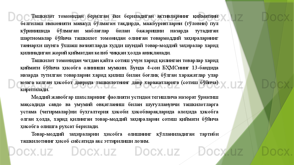 Ташкилот  томонидан  берилган  ёки  бериладиган  активларнинг  қийматини 
белгилаш  имконияти  мавжуд  бўлмаган  тақдирда,  мажбуриятларни  (тўловни)  пул 
кўринишида  бўлмаган  маблағлар  билан  бажаришни  назарда  тутадиган 
шартномалар  бўйича  ташкилот  томонидан  олинган  товармоддий  заҳираларнинг 
таннархи  шунга  ўхшаш  вазиятларда  худди  шундай  товар-моддий  заҳиралар  харид 
қилинадиган жорий қийматдан келиб чиққан ҳолда аниқланади. 
Ташкилот томонидан четдан қайта сотиш учун харид қилинган товарлар харид 
қиймати  бўйича  ҳисобга  олиниши  мумкин.  Бунда  4-сон  БҲМСнинг  13-бандида 
назарда  тутилган  товарларни  харид  қилиш  билан  боғлиқ  бўлган  харажатлар  улар 
юзага  келган  ҳисобот  даврида  ташкилотнинг  давр  харажатларига  (сотиш  бўйича) 
киритилади. 
Моддий жавобгар шахсларнинг фаолияти устидан тегишлича назорат ўрнатиш 
мақсадида  савдо  ва  умумий  овқатланиш  билан  шуғулланувчи  ташкилотларга 
устама  (чегирмалар)ни  бухгалтерия  ҳисоби  ҳисобварақларида  алоҳида  ҳисобга 
олган  ҳолда,  харид  қилинган  товар-моддий  заҳираларни  сотиш  қиймати  бўйича 
ҳисобга олишга рухсат берилади. 
Товар-моддий  заҳираларни  ҳисобга  олишнинг  қўлланиладиган  тартиби 
ташкилотнинг ҳисоб сиёсатида акс эттирилиши лозим.                  