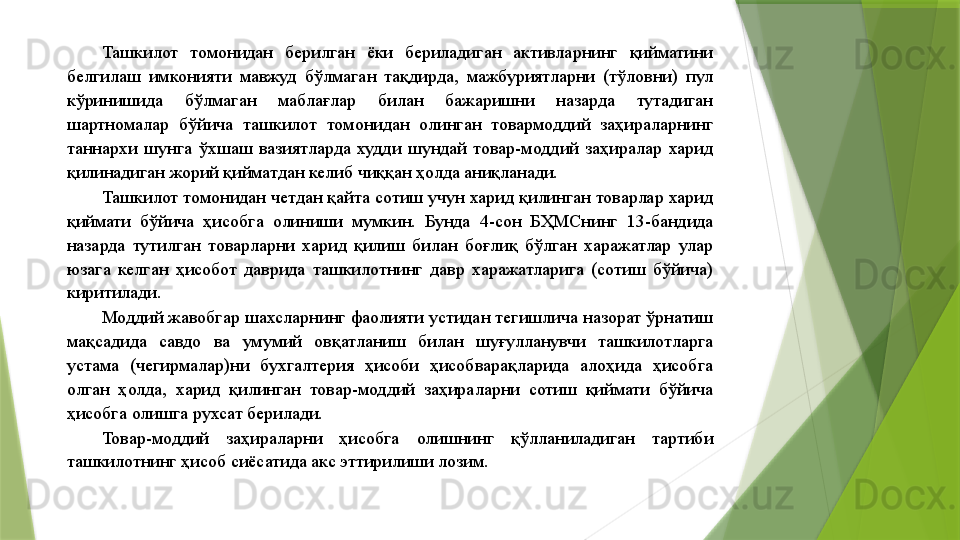 Ташкилот  томонидан  берилган  ёки  бериладиган  активларнинг  қийматини 
белгилаш  имконияти  мавжуд  бўлмаган  тақдирда,  мажбуриятларни  (тўловни)  пул 
кўринишида  бўлмаган  маблағлар  билан  бажаришни  назарда  тутадиган 
шартномалар  бўйича  ташкилот  томонидан  олинган  товармоддий  заҳираларнинг 
таннархи  шунга  ўхшаш  вазиятларда  худди  шундай  товар-моддий  заҳиралар  харид 
қилинадиган жорий қийматдан келиб чиққан ҳолда аниқланади. 
Ташкилот томонидан четдан қайта сотиш учун харид қилинган товарлар харид 
қиймати  бўйича  ҳисобга  олиниши  мумкин.  Бунда  4-сон  БҲМСнинг  13-бандида 
назарда  тутилган  товарларни  харид  қилиш  билан  боғлиқ  бўлган  харажатлар  улар 
юзага  келган  ҳисобот  даврида  ташкилотнинг  давр  харажатларига  (сотиш  бўйича) 
киритилади. 
Моддий жавобгар шахсларнинг фаолияти устидан тегишлича назорат ўрнатиш 
мақсадида  савдо  ва  умумий  овқатланиш  билан  шуғулланувчи  ташкилотларга 
устама  (чегирмалар)ни  бухгалтерия  ҳисоби  ҳисобварақларида  алоҳида  ҳисобга 
олган  ҳолда,  харид  қилинган  товар-моддий  заҳираларни  сотиш  қиймати  бўйича 
ҳисобга олишга рухсат берилади. 
Товар-моддий  заҳираларни  ҳисобга  олишнинг  қўлланиладиган  тартиби 
ташкилотнинг ҳисоб сиёсатида акс эттирилиши лозим.
