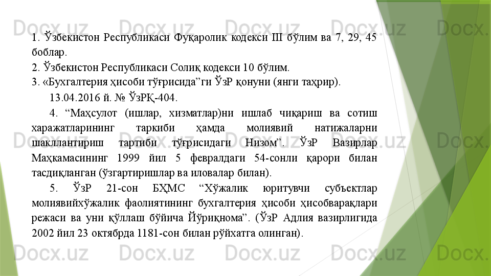 1.  Ўзбекистон  Республикаси  Фуқаролик  кодекси  III  бўлим  ва  7,  29,  45 
боблар. 
2. Ўзбекистон Республикаси Солиқ кодекси 10 бўлим. 
3. «Бухгалтерия ҳисоби тўғрисида”ги ЎзР қонуни (янги таҳрир). 
13.04.2016 й. № ЎзРҚ-404. 
4.  “Маҳсулот  (ишлар,  хизматлар)ни  ишлаб  чиқариш  ва  сотиш 
харажатларининг  таркиби  ҳамда  молиявий  натижаларни 
шакллантириш  тартиби  тўғрисидаги  Низом”.  ЎзР  Вазирлар 
Маҳкамасининг  1999  йил  5  февралдаги  54-сонли  қарори  билан 
тасдиқланган (ўзгартиришлар ва иловалар билан). 
5.  ЎзР  21-сон  БҲМС  “Хўжалик  юритувчи  субъектлар 
молиявийхўжалик  фаолиятининг  бухгалтерия  ҳисоби  ҳисобварақлари 
режаси  ва  уни  қўллаш  бўйича  Йўриқнома”.  (ЎзР  Адлия  вазирлигида 
2002 йил 23 октябрда 1181-сон билан рўйхатга олинган).                  