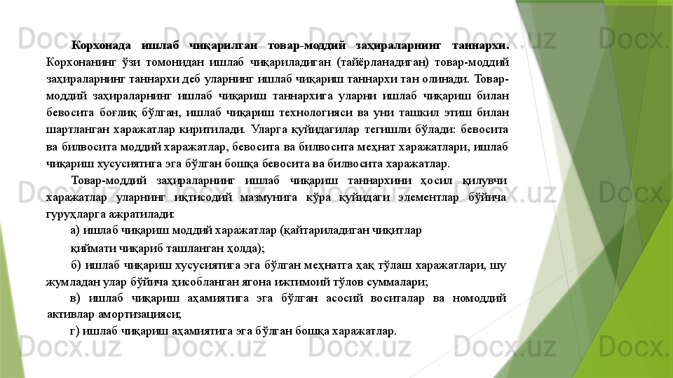 Корхонада  ишлаб  чиқарилган  товар-моддий  заҳираларнинг  таннархи. 
Корхонанинг  ўзи  томонидан  ишлаб  чиқариладиган  (тайёрланадиган)  товар-моддий 
заҳираларнинг таннархи деб уларнинг ишлаб чиқариш таннархи тан олинади. Товар-
моддий  заҳираларнинг  ишлаб  чиқариш  таннархига  уларни  ишлаб  чиқариш  билан 
бевосита  боғлиқ  бўлган,  ишлаб  чиқариш  технологияси  ва  уни  ташкил  этиш  билан 
шартланган  харажатлар  киритилади.  Уларга  қуйидагилар  тегишли  бўлади:  бевосита 
ва билвосита моддий харажатлар, бевосита ва билвосита меҳнат харажатлари, ишлаб 
чиқариш хусусиятига эга бўлган бошқа бевосита ва билвосита харажатлар. 
Товар-моддий  заҳираларнинг  ишлаб  чиқариш  таннархини  ҳосил  қилувчи 
харажатлар  уларнинг  иқтисодий  мазмунига  кўра  қуйидаги  элементлар  бўйича 
гуруҳларга ажратилади: 
а) ишлаб чиқариш моддий харажатлар (қайтариладиган чиқитлар 
қиймати чиқариб ташланган ҳолда); 
б) ишлаб чиқариш хусусиятига эга бўлган меҳнатга ҳақ тўлаш харажатлари, шу 
жумладан улар бўйича ҳисобланган ягона ижтимоий тўлов суммалари; 
в)  ишлаб  чиқариш  аҳамиятига  эга  бўлган  асосий  воситалар  ва  номоддий 
активлар амортизацияси; 
г) ишлаб чиқариш аҳамиятига эга бўлган бошқа харажатлар.                  