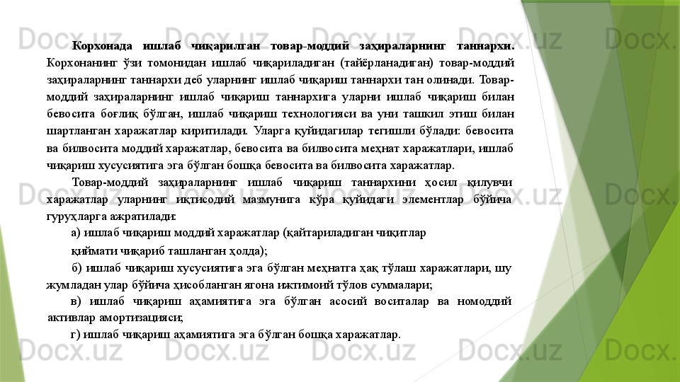 Корхонада  ишлаб  чиқарилган  товар-моддий  заҳираларнинг  таннархи. 
Корхонанинг  ўзи  томонидан  ишлаб  чиқариладиган  (тайёрланадиган)  товар-моддий 
заҳираларнинг таннархи деб уларнинг ишлаб чиқариш таннархи тан олинади. Товар-
моддий  заҳираларнинг  ишлаб  чиқариш  таннархига  уларни  ишлаб  чиқариш  билан 
бевосита  боғлиқ  бўлган,  ишлаб  чиқариш  технологияси  ва  уни  ташкил  этиш  билан 
шартланган  харажатлар  киритилади.  Уларга  қуйидагилар  тегишли  бўлади:  бевосита 
ва билвосита моддий харажатлар, бевосита ва билвосита меҳнат харажатлари, ишлаб 
чиқариш хусусиятига эга бўлган бошқа бевосита ва билвосита харажатлар. 
Товар-моддий  заҳираларнинг  ишлаб  чиқариш  таннархини  ҳосил  қилувчи 
харажатлар  уларнинг  иқтисодий  мазмунига  кўра  қуйидаги  элементлар  бўйича 
гуруҳларга ажратилади: 
а) ишлаб чиқариш моддий харажатлар (қайтариладиган чиқитлар 
қиймати чиқариб ташланган ҳолда); 
б) ишлаб чиқариш хусусиятига эга бўлган меҳнатга ҳақ тўлаш харажатлари, шу 
жумладан улар бўйича ҳисобланган ягона ижтимоий тўлов суммалари; 
в)  ишлаб  чиқариш  аҳамиятига  эга  бўлган  асосий  воситалар  ва  номоддий 
активлар амортизацияси; 
г) ишлаб чиқариш аҳамиятига эга бўлган бошқа харажатлар.