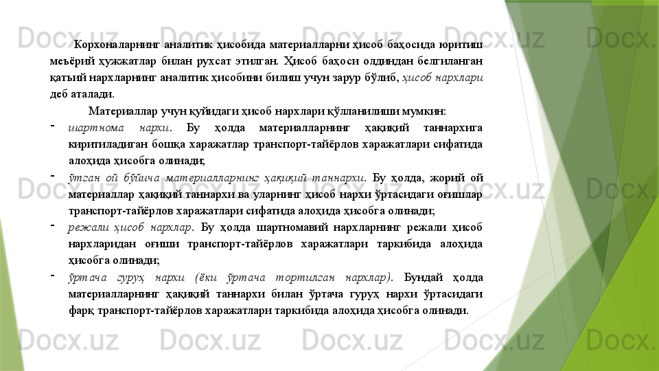 Корхоналарнинг  аналитик  ҳисобида  материалларни  ҳисоб  баҳосида  юритиш 
меъёрий  ҳужжатлар  билан  рухсат  этилган.  Ҳисоб  баҳоси  олдиндан  белгиланган 
қатъий нархларнинг аналитик ҳисобини билиш учун зарур бўлиб,  ҳисоб нархлари  
деб аталади. 
Материаллар учун қуйидаги ҳисоб нархлари қўлланилиши мумкин: 
-
шартнома  нархи .  Бу  ҳолда  материалларнинг  ҳақиқий  таннархига 
киритиладиган  бошқа  харажатлар  транспорт-тайёрлов  харажатлари  сифатида 
алоҳида ҳисобга олинади; 
-
ўтган  ой  бўйича  материалларнинг  ҳақиқий  таннархи .  Бу  ҳолда,  жорий  ой 
материаллар  ҳақиқий  таннархи  ва  уларнинг  ҳисоб  нархи  ўртасидаги  оғишлар 
транспорт-тайёрлов харажатлари сифатида алоҳида ҳисобга олинади; 
-
режали  ҳисоб  нархлар .  Бу  ҳолда  шартномавий  нархларнинг  режали  ҳисоб 
нархларидан  оғиши  транспорт-тайёрлов  харажатлари  таркибида  алоҳида 
ҳисобга олинади; 
-
ўртача  гуруҳ  нархи  (ёки  ўртача  тортилган  нархлар).   Бундай  ҳолда 
материалларнинг  ҳақиқий  таннархи  билан  ўртача  гуруҳ  нархи  ўртасидаги 
фарқ транспорт-тайёрлов харажатлари таркибида алоҳида ҳисобга олинади.                  