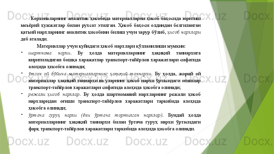 Корхоналарнинг  аналитик  ҳисобида  материалларни  ҳисоб  баҳосида  юритиш 
меъёрий  ҳужжатлар  билан  рухсат  этилган.  Ҳисоб  баҳоси  олдиндан  белгиланган 
қатъий нархларнинг аналитик ҳисобини билиш учун зарур бўлиб,  ҳисоб нархлари  
деб аталади. 
Материаллар учун қуйидаги ҳисоб нархлари қўлланилиши мумкин: 
-
шартнома  нархи .  Бу  ҳолда  материалларнинг  ҳақиқий  таннархига 
киритиладиган  бошқа  харажатлар  транспорт-тайёрлов  харажатлари  сифатида 
алоҳида ҳисобга олинади; 
-
ўтган  ой  бўйича  материалларнинг  ҳақиқий  таннархи .  Бу  ҳолда,  жорий  ой 
материаллар  ҳақиқий  таннархи  ва  уларнинг  ҳисоб  нархи  ўртасидаги  оғишлар 
транспорт-тайёрлов харажатлари сифатида алоҳида ҳисобга олинади; 
-
режали  ҳисоб  нархлар .  Бу  ҳолда  шартномавий  нархларнинг  режали  ҳисоб 
нархларидан  оғиши  транспорт-тайёрлов  харажатлари  таркибида  алоҳида 
ҳисобга олинади; 
-
ўртача  гуруҳ  нархи  (ёки  ўртача  тортилган  нархлар).   Бундай  ҳолда 
материалларнинг  ҳақиқий  таннархи  билан  ўртача  гуруҳ  нархи  ўртасидаги 
фарқ транспорт-тайёрлов харажатлари таркибида алоҳида ҳисобга олинади.