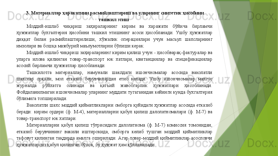 3. Материаллар ҳаракатини расмийлаштириш ва уларнинг синтетик ҳисобини 
ташкил этиш   
Моддий-ишлаб  чиқариш  заҳираларнинг  кирим  ва  харажати  бўйича  бирламчи 
ҳужжатлар  бухгалтерия  ҳисобини  ташкил  этишнинг  асоси  ҳисобланади.  Ушбу  ҳужжатлар 
диққат  билан  расмийлаштирилиши,  хўжалик  операциялари  учун  масъул  шахсларнинг 
имзолари ва бошқа мажбурий маълумотларни бўлиши керак. 
Моддий-ишлаб чиқариш заҳираларнинг кирим қилиш учун - ҳисобварақ-фактуралар ва 
уларга  илова  қилинган  товар-транспорт  юк  хатлари,  квитанциялар  ва  спецификациялар 
асосий бирламчи ҳужжатлар ҳисобланади. 
Ташкилотга  материаллар,  намунали  шаклдаги  ишончномалар  асосида  ваколатли 
шахслар  орқали,  мол  етказиб  берувчилардан  етиб  келади.  Ушбу  ишончномалар  махсус 
журналда  рўйхатга  олинади  ва  қатъий  жавобгарлик  ҳужжатлари  ҳисобланади. 
Фойдаланилмаган ишончномалар уларнинг муддати тугаганидан кейинги кунда бухгалтерия 
бўлимига топширилади. 
Ваколатли шахс моддий қийматликларни омборга қуйидаги ҳужжатлар асосида етказиб 
беради:  кирим  ордери  (ф.  М-4),  материалларни  қабул  қилиш  далолатномалари  (ф.  М-7)  ва 
товар-транспорт юк хатлари. 
Материалларни  қабул  қилиш  тўғрисидаги  далолатнома  (ф.  М-7)  комиссия  томонидан, 
етказиб  берувчининг  вакили  иштирокида,  омборга  келиб  тушган  моддий  қийматликлар 
тафовут қилинган тақдирда амалга оширилади. Агар товар-моддий қийматликлар асословчи 
ҳужжатларсиз қабул қилинган бўлса, бу ҳужжат ҳам қўлланилади.                  