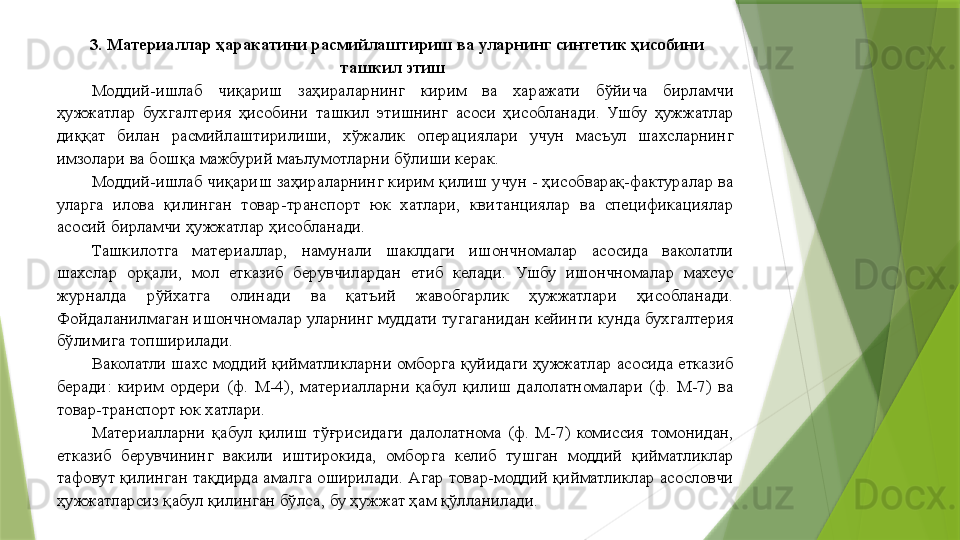 3. Материаллар ҳаракатини расмийлаштириш ва уларнинг синтетик ҳисобини 
ташкил этиш   
Моддий-ишлаб  чиқариш  заҳираларнинг  кирим  ва  харажати  бўйича  бирламчи 
ҳужжатлар  бухгалтерия  ҳисобини  ташкил  этишнинг  асоси  ҳисобланади.  Ушбу  ҳужжатлар 
диққат  билан  расмийлаштирилиши,  хўжалик  операциялари  учун  масъул  шахсларнинг 
имзолари ва бошқа мажбурий маълумотларни бўлиши керак. 
Моддий-ишлаб чиқариш заҳираларнинг кирим қилиш учун - ҳисобварақ-фактуралар ва 
уларга  илова  қилинган  товар-транспорт  юк  хатлари,  квитанциялар  ва  спецификациялар 
асосий бирламчи ҳужжатлар ҳисобланади. 
Ташкилотга  материаллар,  намунали  шаклдаги  ишончномалар  асосида  ваколатли 
шахслар  орқали,  мол  етказиб  берувчилардан  етиб  келади.  Ушбу  ишончномалар  махсус 
журналда  рўйхатга  олинади  ва  қатъий  жавобгарлик  ҳужжатлари  ҳисобланади. 
Фойдаланилмаган ишончномалар уларнинг муддати тугаганидан кейинги кунда бухгалтерия 
бўлимига топширилади. 
Ваколатли шахс моддий қийматликларни омборга қуйидаги ҳужжатлар асосида етказиб 
беради:  кирим  ордери  (ф.  М-4),  материалларни  қабул  қилиш  далолатномалари  (ф.  М-7)  ва 
товар-транспорт юк хатлари. 
Материалларни  қабул  қилиш  тўғрисидаги  далолатнома  (ф.  М-7)  комиссия  томонидан, 
етказиб  берувчининг  вакили  иштирокида,  омборга  келиб  тушган  моддий  қийматликлар 
тафовут қилинган тақдирда амалга оширилади. Агар товар-моддий қийматликлар асословчи 
ҳужжатларсиз қабул қилинган бўлса, бу ҳужжат ҳам қўлланилади.