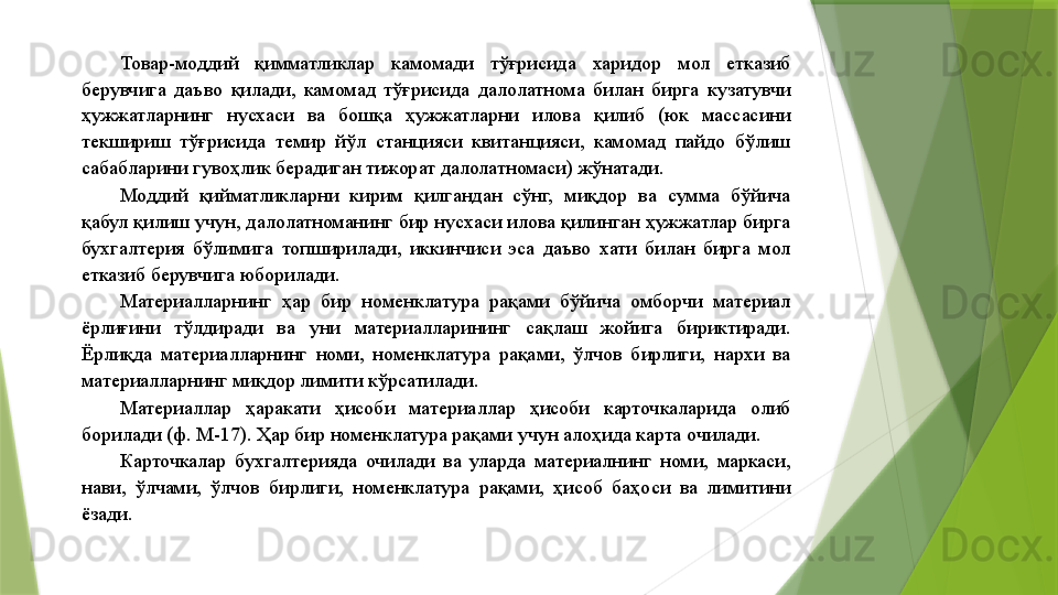 Товар-моддий  қимматликлар  камомади  тўғрисида  харидор  мол  етказиб 
берувчига  даъво  қилади,  камомад  тўғрисида  далолатнома  билан  бирга  кузатувчи 
ҳужжатларнинг  нусхаси  ва  бошқа  ҳужжатларни  илова  қилиб  (юк  массасини 
текшириш  тўғрисида  темир  йўл  станцияси  квитанцияси,  камомад  пайдо  бўлиш 
сабабларини гувоҳлик берадиган тижорат далолатномаси) жўнатади. 
Моддий  қийматликларни  кирим  қилгандан  сўнг,  миқдор  ва  сумма  бўйича 
қабул қилиш учун, далолатноманинг бир нусхаси илова қилинган ҳужжатлар бирга 
бухгалтерия  бўлимига  топширилади,  иккинчиси  эса  даъво  хати  билан  бирга  мол 
етказиб берувчига юборилади. 
Материалларнинг  ҳар  бир  номенклатура  рақами  бўйича  омборчи  материал 
ёрлиғини  тўлдиради  ва  уни  материалларининг  сақлаш  жойига  бириктиради. 
Ёрлиқда  материалларнинг  номи,  номенклатура  рақами,  ўлчов  бирлиги,  нархи  ва 
материалларнинг миқдор лимити кўрсатилади. 
Материаллар  ҳаракати  ҳисоби  материаллар  ҳисоби  карточкаларида  олиб 
борилади (ф. М-17). Ҳар бир номенклатура рақами учун алоҳида карта очилади. 
Карточкалар  бухгалтерияда  очилади  ва  уларда  материалнинг  номи,  маркаси, 
нави,  ўлчами,  ўлчов  бирлиги,  номенклатура  рақами,  ҳисоб  баҳоси  ва  лимитини 
ёзади.                  