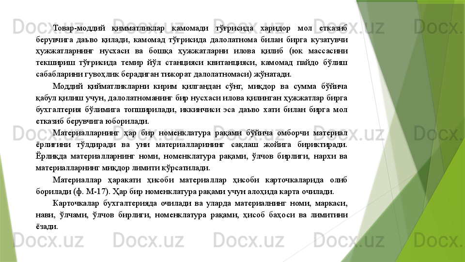 Товар-моддий  қимматликлар  камомади  тўғрисида  харидор  мол  етказиб 
берувчига  даъво  қилади,  камомад  тўғрисида  далолатнома  билан  бирга  кузатувчи 
ҳужжатларнинг  нусхаси  ва  бошқа  ҳужжатларни  илова  қилиб  (юк  массасини 
текшириш  тўғрисида  темир  йўл  станцияси  квитанцияси,  камомад  пайдо  бўлиш 
сабабларини гувоҳлик берадиган тижорат далолатномаси) жўнатади. 
Моддий  қийматликларни  кирим  қилгандан  сўнг,  миқдор  ва  сумма  бўйича 
қабул қилиш учун, далолатноманинг бир нусхаси илова қилинган ҳужжатлар бирга 
бухгалтерия  бўлимига  топширилади,  иккинчиси  эса  даъво  хати  билан  бирга  мол 
етказиб берувчига юборилади. 
Материалларнинг  ҳар  бир  номенклатура  рақами  бўйича  омборчи  материал 
ёрлиғини  тўлдиради  ва  уни  материалларининг  сақлаш  жойига  бириктиради. 
Ёрлиқда  материалларнинг  номи,  номенклатура  рақами,  ўлчов  бирлиги,  нархи  ва 
материалларнинг миқдор лимити кўрсатилади. 
Материаллар  ҳаракати  ҳисоби  материаллар  ҳисоби  карточкаларида  олиб 
борилади (ф. М-17). Ҳар бир номенклатура рақами учун алоҳида карта очилади. 
Карточкалар  бухгалтерияда  очилади  ва  уларда  материалнинг  номи,  маркаси, 
нави,  ўлчами,  ўлчов  бирлиги,  номенклатура  рақами,  ҳисоб  баҳоси  ва  лимитини 
ёзади.
