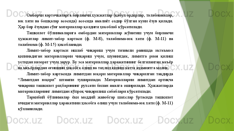 Омборчи карточкаларга бирламчи ҳужжатлар (қабул ордерлар, талабномалар, 
юк  хати  ва  бошқалар  асосида)  асосида  амалиёт  содир  бўлган  куни  ёзув  қилади. 
Ҳар бир ёзувдан сўнг материаллар қолдиғи ҳисоблаб кўрсатилади. 
Ташкилот  бўлинмаларига  омбордан  материаллар  жўнатиш  учун  бирламчи 
ҳужжатлар  лимит-забор  картаси  (ф.  М-8),  талабнома-юк  хати  (ф.  М-11)  ва 
талабнома (ф. М-15) ҳисобланади. 
Лимит-забор  картаси  ишлаб  чиқариш  учун  тизимли  равишда  истеъмол 
қилинадиган  материалларни  чиқариш  учун,  шунингдек,  лимитга  риоя  қилиш 
устидан назорат учун зарур. Бу эса материаллар харажатининг белгиланган меъёр 
ва меъёрлардан оғишини ҳисобга олиш ва таҳлил қилиш катта аҳамиятга молик. 
Лимит-забор  картасида  лимитдан  юқори  материаллар  чиқарилган  тақдирда 
“Лимитдан  юқори”  штампи  туширилади.  Материалларни  лимитдан  ортиқча 
чиқариш  ташкилот  раҳбарининг  рухсати  билан  амалга  оширилади.  Ҳужжатларда 
материалларнинг лимитдан кўпроқ чиқарилиш сабаблари кўрсатилади.  
Таркибий  бўлинмалар  ёки  моддий  жавобгар  шахслар  ўртасида  ташкилот 
ичидаги материаллар ҳаракатини ҳисобга олиш учун талабнома-юк хати (ф. М-11) 
қўлланилади.                  