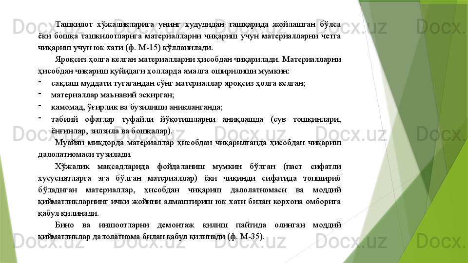 Ташкилот  хўжаликларига  унинг  ҳудудидан  ташқарида  жойлашган  бўлса 
ёки  бошқа  ташкилотларига  материалларни  чиқариш  учун  материалларни  четга 
чиқариш учун юк хати (ф. М-15) қўлланилади. 
Яроқсиз ҳолга келган материалларни ҳисобдан чиқарилади. Материалларни 
ҳисобдан чиқариш қуйидаги ҳолларда амалга оширилиши мумкин: 
-
сақлаш муддати тугагандан сўнг материаллар яроқсиз ҳолга келган; 
-
материаллар маънавий эскирган; 
-
камомад, ўғирлик ва бузилиши аниқланганда; 
-
табиий  офатлар  туфайли  йўқотишларни  аниқлашда  (сув  тошқинлари, 
ёнғинлар, зилзила ва бошқалар). 
Муайян  миқдорда  материаллар  ҳисобдан  чиқарилганда  ҳисобдан  чиқариш 
далолатномаси тузилади. 
Хўжалик  мақсадларида  фойдаланиш  мумкин  бўлган  (паст  сифатли 
хусусиятларга  эга  бўлган  материаллар)  ёки  чиқинди  сифатида  топшириб 
бўладиган  материаллар,  ҳисобдан  чиқариш  далолатномаси  ва  моддий 
қийматликларнинг  ички  жойини  алмаштириш  юк  хати  билан  корхона  омборига 
қабул қилинади. 
Бино  ва  иншоотларни  демонтаж  қилиш  пайтида  олинган  моддий 
қийматликлар далолатнома билан қабул қилинади (ф. М-35).                  