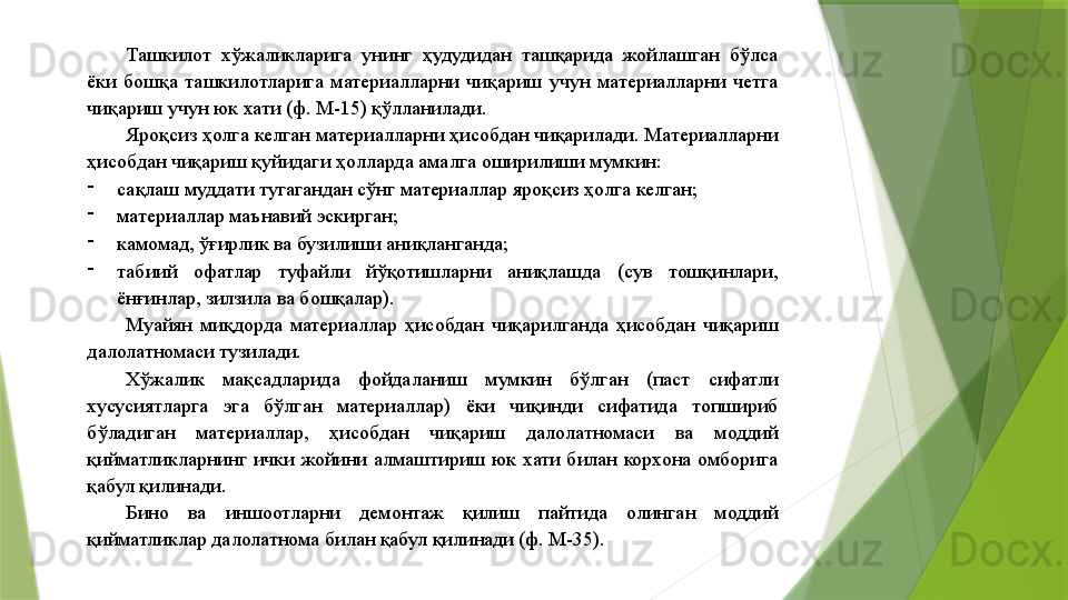 Ташкилот  хўжаликларига  унинг  ҳудудидан  ташқарида  жойлашган  бўлса 
ёки  бошқа  ташкилотларига  материалларни  чиқариш  учун  материалларни  четга 
чиқариш учун юк хати (ф. М-15) қўлланилади. 
Яроқсиз ҳолга келган материалларни ҳисобдан чиқарилади. Материалларни 
ҳисобдан чиқариш қуйидаги ҳолларда амалга оширилиши мумкин: 
-
сақлаш муддати тугагандан сўнг материаллар яроқсиз ҳолга келган; 
-
материаллар маънавий эскирган; 
-
камомад, ўғирлик ва бузилиши аниқланганда; 
-
табиий  офатлар  туфайли  йўқотишларни  аниқлашда  (сув  тошқинлари, 
ёнғинлар, зилзила ва бошқалар). 
Муайян  миқдорда  материаллар  ҳисобдан  чиқарилганда  ҳисобдан  чиқариш 
далолатномаси тузилади. 
Хўжалик  мақсадларида  фойдаланиш  мумкин  бўлган  (паст  сифатли 
хусусиятларга  эга  бўлган  материаллар)  ёки  чиқинди  сифатида  топшириб 
бўладиган  материаллар,  ҳисобдан  чиқариш  далолатномаси  ва  моддий 
қийматликларнинг  ички  жойини  алмаштириш  юк  хати  билан  корхона  омборига 
қабул қилинади. 
Бино  ва  иншоотларни  демонтаж  қилиш  пайтида  олинган  моддий 
қийматликлар далолатнома билан қабул қилинади (ф. М-35).