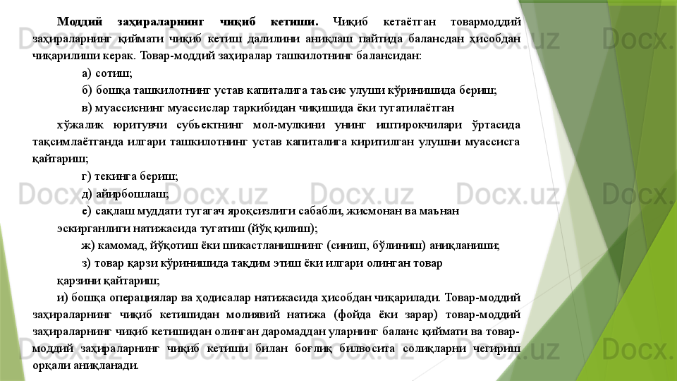 Моддий  заҳираларнинг  чиқиб  кетиши.  Чиқиб  кетаётган  товармоддий 
заҳираларнинг  қиймати  чиқиб  кетиш  далилини  аниқлаш  пайтида  балансдан  ҳисобдан 
чиқарилиши керак. Товар-моддий заҳиралар ташкилотнинг балансидан: 
а) сотиш; 
б) бошқа ташкилотнинг устав капиталига таъсис улуши кўринишида бериш; 
в) муассиснинг муассислар таркибидан чиқишида ёки тугатилаётган 
хўжалик  юритувчи  субъектнинг  мол-мулкини  унинг  иштирокчилари  ўртасида 
тақсимлаётганда  илгари  ташкилотнинг  устав  капиталига  киритилган  улушни  муассисга 
қайтариш;  
г) текинга бериш; 
д) айирбошлаш; 
е) сақлаш муддати тугагач яроқсизлиги сабабли, жисмонан ва маънан 
эскирганлиги натижасида тугатиш (йўқ қилиш); 
ж) камомад, йўқотиш ёки шикастланишнинг (синиш, бўлиниш) аниқланиши; 
з) товар қарзи кўринишида тақдим этиш ёки илгари олинган товар 
қарзини қайтариш; 
и) бошқа операциялар ва ҳодисалар натижасида ҳисобдан чиқарилади. Товар-моддий 
заҳираларнинг  чиқиб  кетишидан  молиявий  натижа  (фойда  ёки  зарар)  товар-моддий 
заҳираларнинг чиқиб кетишидан олинган даромаддан уларнинг баланс қиймати ва товар-
моддий  заҳираларнинг  чиқиб  кетиши  билан  боғлиқ  билвосита  солиқларни  чегириш 
орқали аниқланади.                  