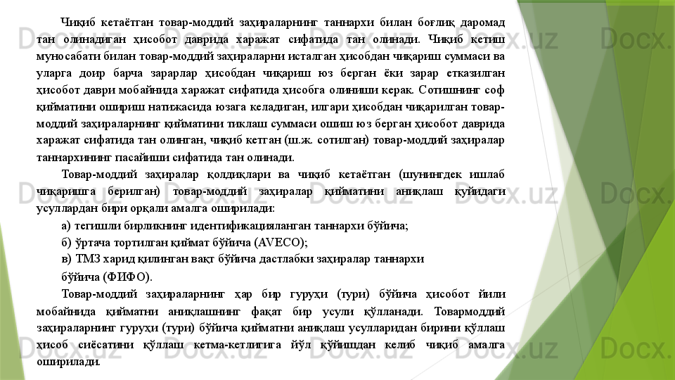 Чиқиб  кетаётган  товар-моддий  заҳираларнинг  таннархи  билан  боғлиқ  даромад 
тан  олинадиган  ҳисобот  даврида  харажат  сифатида  тан  олинади.  Чиқиб  кетиш 
муносабати билан товар-моддий заҳираларни исталган ҳисобдан чиқариш суммаси ва 
уларга  доир  барча  зарарлар  ҳисобдан  чиқариш  юз  берган  ёки  зарар  етказилган 
ҳисобот  даври  мобайнида  харажат  сифатида  ҳисобга  олиниши  керак.  Сотишнинг  соф 
қийматини ошириш натижасида юзага келадиган, илгари ҳисобдан чиқарилган товар-
моддий  заҳираларнинг  қийматини  тиклаш  суммаси  ошиш  юз  берган  ҳисобот  даврида 
харажат сифатида тан олинган, чиқиб кетган (ш.ж. сотилган) товар-моддий заҳиралар 
таннархининг пасайиши сифатида тан олинади. 
Товар-моддий  заҳиралар  қолдиқлари  ва  чиқиб  кетаётган  (шунингдек  ишлаб 
чиқаришга  берилган)  товар-моддий  заҳиралар  қийматини  аниқлаш  қуйидаги 
усуллардан бири орқали амалга оширилади: 
а) тегишли бирликнинг идентификацияланган таннархи бўйича; 
б) ўртача тортилган қиймат бўйича (AVECO); 
в) ТМЗ харид қилинган вақт бўйича дастлабки заҳиралар таннархи 
бўйича (ФИФО). 
Товар-моддий  заҳираларнинг  ҳар  бир  гуруҳи  (тури)  бўйича  ҳисобот  йили 
мобайнида  қийматни  аниқлашнинг  фақат  бир  усули  қўлланади.  Товармоддий 
заҳираларнинг  гуруҳи  (тури)  бўйича  қийматни  аниқлаш  усулларидан  бирини  қўллаш 
ҳисоб  сиёсатини  қўллаш  кетма-кетлигига  йўл  қўйишдан  келиб  чиқиб  амалга 
оширилади.                  