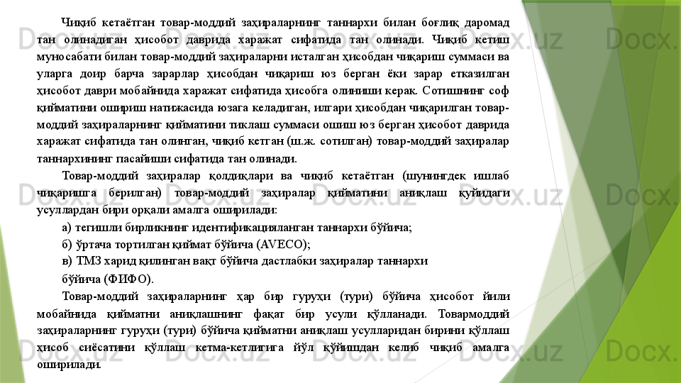 Чиқиб  кетаётган  товар-моддий  заҳираларнинг  таннархи  билан  боғлиқ  даромад 
тан  олинадиган  ҳисобот  даврида  харажат  сифатида  тан  олинади.  Чиқиб  кетиш 
муносабати билан товар-моддий заҳираларни исталган ҳисобдан чиқариш суммаси ва 
уларга  доир  барча  зарарлар  ҳисобдан  чиқариш  юз  берган  ёки  зарар  етказилган 
ҳисобот  даври  мобайнида  харажат  сифатида  ҳисобга  олиниши  керак.  Сотишнинг  соф 
қийматини ошириш натижасида юзага келадиган, илгари ҳисобдан чиқарилган товар-
моддий  заҳираларнинг  қийматини  тиклаш  суммаси  ошиш  юз  берган  ҳисобот  даврида 
харажат сифатида тан олинган, чиқиб кетган (ш.ж. сотилган) товар-моддий заҳиралар 
таннархининг пасайиши сифатида тан олинади. 
Товар-моддий  заҳиралар  қолдиқлари  ва  чиқиб  кетаётган  (шунингдек  ишлаб 
чиқаришга  берилган)  товар-моддий  заҳиралар  қийматини  аниқлаш  қуйидаги 
усуллардан бири орқали амалга оширилади: 
а) тегишли бирликнинг идентификацияланган таннархи бўйича; 
б) ўртача тортилган қиймат бўйича (AVECO); 
в) ТМЗ харид қилинган вақт бўйича дастлабки заҳиралар таннархи 
бўйича (ФИФО). 
Товар-моддий  заҳираларнинг  ҳар  бир  гуруҳи  (тури)  бўйича  ҳисобот  йили 
мобайнида  қийматни  аниқлашнинг  фақат  бир  усули  қўлланади.  Товармоддий 
заҳираларнинг  гуруҳи  (тури)  бўйича  қийматни  аниқлаш  усулларидан  бирини  қўллаш 
ҳисоб  сиёсатини  қўллаш  кетма-кетлигига  йўл  қўйишдан  келиб  чиқиб  амалга 
оширилади.