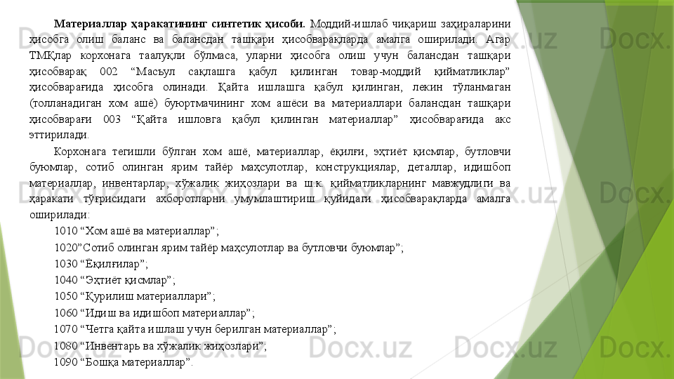 Материаллар  ҳаракатининг  синтетик  ҳисоби.   Моддий-ишлаб  чиқариш  заҳираларини 
ҳисобга  олиш  баланс  ва  балансдан  ташқари  ҳисобварақларда  амалга  оширилади.  Агар 
ТМҚлар  корхонага  таалуқли  бўлмаса,  уларни  ҳисобга  олиш  учун  балансдан  ташқари 
ҳисобварақ  002  “Масъул  сақлашга  қабул  қилинган  товар-моддий  қийматликлар” 
ҳисобварағида  ҳисобга  олинади.  Қайта  ишлашга  қабул  қилинган,  лекин  тўланмаган 
(толланадиган  хом  ашё)  буюртмачининг  хом  ашёси  ва  материаллари  балансдан  ташқари 
ҳисобварағи  003  “Қайта  ишловга  қабул  қилинган  материаллар”  ҳисобварағида  акс 
эттирилади. 
Корхонага  тегишли  бўлган  хом  ашё,  материаллар,  ёқилғи,  эҳтиёт  қисмлар,  бутловчи 
буюмлар,  сотиб  олинган  ярим  тайёр  маҳсулотлар,  конструкциялар,  деталлар,  идишбоп 
материаллар,  инвентарлар,  хўжалик  жиҳозлари  ва  ш.к.  қийматликларнинг  мавжудлиги  ва 
ҳаракати  тўғрисидаги  ахборотларни  умумлаштириш  қуйидаги  ҳисобварақларда  амалга 
оширилади: 
1010 “Хом ашё ва материаллар”; 
1020”Сотиб олинган ярим тайёр маҳсулотлар ва бутловчи буюмлар”; 
1030 “Ёқилғилар”; 
1040 “Эҳтиёт қисмлар”; 
1050 “Қурилиш материаллари”; 
1060 “Идиш ва идишбоп материаллар”; 
1070 “Четга қайта ишлаш учун берилган материаллар”; 
1080 “Инвентарь ва хўжалик жиҳозлари”; 
1090 “Бошқа материаллар”.                  