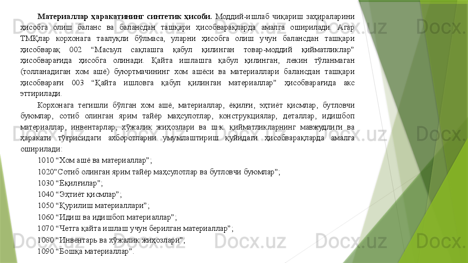 Материаллар  ҳаракатининг  синтетик  ҳисоби.   Моддий-ишлаб  чиқариш  заҳираларини 
ҳисобга  олиш  баланс  ва  балансдан  ташқари  ҳисобварақларда  амалга  оширилади.  Агар 
ТМҚлар  корхонага  таалуқли  бўлмаса,  уларни  ҳисобга  олиш  учун  балансдан  ташқари 
ҳисобварақ  002  “Масъул  сақлашга  қабул  қилинган  товар-моддий  қийматликлар” 
ҳисобварағида  ҳисобга  олинади.  Қайта  ишлашга  қабул  қилинган,  лекин  тўланмаган 
(толланадиган  хом  ашё)  буюртмачининг  хом  ашёси  ва  материаллари  балансдан  ташқари 
ҳисобварағи  003  “Қайта  ишловга  қабул  қилинган  материаллар”  ҳисобварағида  акс 
эттирилади. 
Корхонага  тегишли  бўлган  хом  ашё,  материаллар,  ёқилғи,  эҳтиёт  қисмлар,  бутловчи 
буюмлар,  сотиб  олинган  ярим  тайёр  маҳсулотлар,  конструкциялар,  деталлар,  идишбоп 
материаллар,  инвентарлар,  хўжалик  жиҳозлари  ва  ш.к.  қийматликларнинг  мавжудлиги  ва 
ҳаракати  тўғрисидаги  ахборотларни  умумлаштириш  қуйидаги  ҳисобварақларда  амалга 
оширилади: 
1010 “Хом ашё ва материаллар”; 
1020”Сотиб олинган ярим тайёр маҳсулотлар ва бутловчи буюмлар”; 
1030 “Ёқилғилар”; 
1040 “Эҳтиёт қисмлар”; 
1050 “Қурилиш материаллари”; 
1060 “Идиш ва идишбоп материаллар”; 
1070 “Четга қайта ишлаш учун берилган материаллар”; 
1080 “Инвентарь ва хўжалик жиҳозлари”; 
1090 “Бошқа материаллар”.
