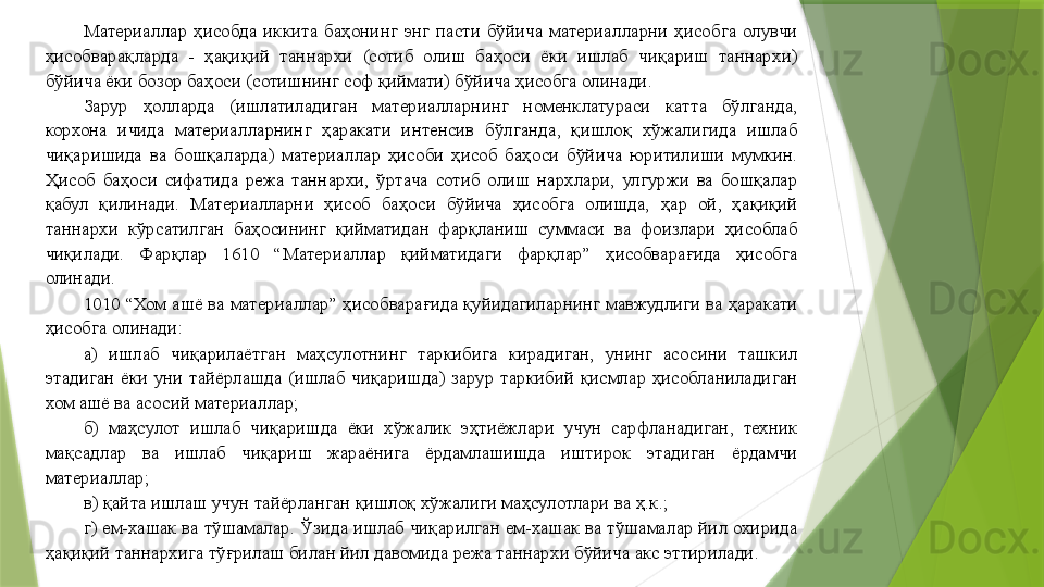 Материаллар  ҳисобда  иккита  баҳонинг  энг  пасти  бўйича  материалларни  ҳисобга  олувчи 
ҳисобварақларда  -  ҳақиқий  таннархи  (сотиб  олиш  баҳоси  ёки  ишлаб  чиқариш  таннархи) 
бўйича ёки бозор баҳоси (сотишнинг соф қиймати) бўйича ҳисобга олинади. 
Зарур  ҳолларда  (ишлатиладиган  материалларнинг  номенклатураси  катта  бўлганда, 
корхона  ичида  материалларнинг  ҳаракати  интенсив  бўлганда,  қишлоқ  хўжалигида  ишлаб 
чиқаришида  ва  бошқаларда)  материаллар  ҳисоби  ҳисоб  баҳоси  бўйича  юритилиши  мумкин. 
Ҳисоб  баҳоси  сифатида  режа  таннархи,  ўртача  сотиб  олиш  нархлари,  улгуржи  ва  бошқалар 
қабул  қилинади.  Материалларни  ҳисоб  баҳоси  бўйича  ҳисобга  олишда,  ҳар  ой,  ҳақиқий 
таннархи  кўрсатилган  баҳосининг  қийматидан  фарқланиш  суммаси  ва  фоизлари  ҳисоблаб 
чиқилади.  Фарқлар  1610  “Материаллар  қийматидаги  фарқлар”  ҳисобварағида  ҳисобга 
олинади. 
1010 “Хом ашё ва материаллар” ҳисобварағида қуйидагиларнинг мавжудлиги ва ҳаракати 
ҳисобга олинади: 
а)  ишлаб  чиқарилаётган  маҳсулотнинг  таркибига  кирадиган,  унинг  асосини  ташкил 
этадиган  ёки  уни  тайёрлашда  (ишлаб  чиқаришда)  зарур  таркибий  қисмлар  ҳисобланиладиган 
хом ашё ва асосий материаллар; 
б)  маҳсулот  ишлаб  чиқаришда  ёки  хўжалик  эҳтиёжлари  учун  сарфланадиган,  техник 
мақсадлар  ва  ишлаб  чиқариш  жараёнига  ёрдамлашишда  иштирок  этадиган  ёрдамчи 
материаллар; 
в) қайта ишлаш учун тайёрланган қишлоқ хўжалиги маҳсулотлари ва ҳ.к.; 
г) ем-хашак ва тўшамалар. Ўзида ишлаб чиқарилган ем-хашак ва тўшамалар йил охирида 
ҳақиқий таннархига тўғрилаш билан йил давомида режа таннархи бўйича акс эттирилади.