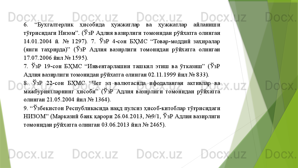 6.  “Бухгалтерлик  ҳисобида  ҳужжатлар  ва  ҳужжатлар  айланиши 
тўғрисидаги  Низом”.  (ЎзР  Адлия  вазирлиги  томонидан  рўйхатга  олинган 
14.01.2004  й.  №  1297).  7.  ЎзР  4-сон  БҲМС  “Товар-моддий  заҳиралар 
(янги  таҳрирда)”  (ЎзР  Адлия  вазирлиги  томонидан  рўйхатга  олинган 
17.07.2006 йил № 1595). 
7.  ЎзР  19-сон  БҲМС  “Инвентарлашни  ташкил  этиш  ва  ўтказиш”  (ЎзР 
Адлия вазирлиги томонидан рўйхатга олинган 02.11.1999 йил № 833). 
8.  ЎзР  22-сон  БҲМС  “Чет  эл  валютасида  ифодаланган  активлар  ва 
мажбуриятларнинг  ҳисоби”  (ЎзР  Адлия  вазирлиги  томонидан  рўйхатга 
олинган 21.05.2004 йил № 1364). 
9.  “Ўзбекистон  Республикасида  нақд  пулсиз  ҳисоб-китоблар  тўғрисидаги 
НИЗОМ” (Марказий банк қарори 26.04.2013, №9/1, ЎзР Адлия вазирлиги 
томонидан рўйхатга олинган 03.06.2013 йил № 2465).                  