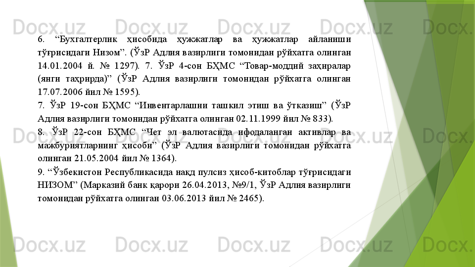 6.  “Бухгалтерлик  ҳисобида  ҳужжатлар  ва  ҳужжатлар  айланиши 
тўғрисидаги  Низом”.  (ЎзР  Адлия  вазирлиги  томонидан  рўйхатга  олинган 
14.01.2004  й.  №  1297).  7.  ЎзР  4-сон  БҲМС  “Товар-моддий  заҳиралар 
(янги  таҳрирда)”  (ЎзР  Адлия  вазирлиги  томонидан  рўйхатга  олинган 
17.07.2006 йил № 1595). 
7.  ЎзР  19-сон  БҲМС  “Инвентарлашни  ташкил  этиш  ва  ўтказиш”  (ЎзР 
Адлия вазирлиги томонидан рўйхатга олинган 02.11.1999 йил № 833). 
8.  ЎзР  22-сон  БҲМС  “Чет  эл  валютасида  ифодаланган  активлар  ва 
мажбуриятларнинг  ҳисоби”  (ЎзР  Адлия  вазирлиги  томонидан  рўйхатга 
олинган 21.05.2004 йил № 1364). 
9.  “Ўзбекистон  Республикасида  нақд  пулсиз  ҳисоб-китоблар  тўғрисидаги 
НИЗОМ” (Марказий банк қарори 26.04.2013, №9/1, ЎзР Адлия вазирлиги 
томонидан рўйхатга олинган 03.06.2013 йил № 2465).