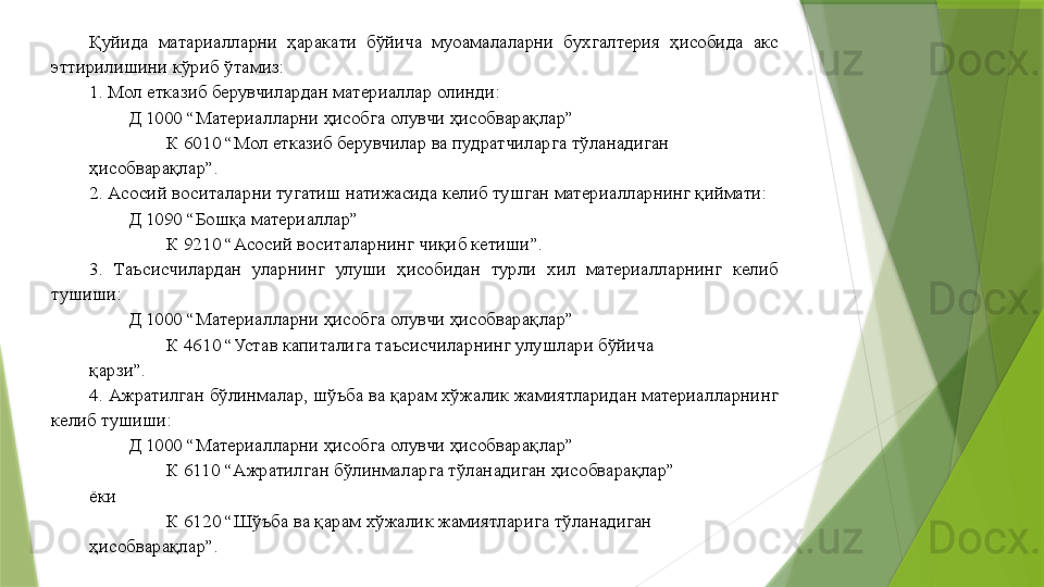 Қуйида  матариалларни  ҳаракати  бўйича  муоамалаларни  бухгалтерия  ҳисобида  акс 
эттирилишини кўриб ўтамиз: 
1. Мол етказиб берувчилардан материаллар олинди: 
Д 1000 “Материалларни ҳисобга олувчи ҳисобварақлар” 
К 6010 “Мол етказиб берувчилар ва пудратчиларга тўланадиган 
ҳисобварақлар”. 
2. Асосий воситаларни тугатиш натижасида келиб тушган материалларнинг қиймати: 
Д 1090 “Бошқа материаллар” 
К 9210 “Асосий воситаларнинг чиқиб кетиши”. 
3.  Таъсисчилардан  уларнинг  улуши  ҳисобидан  турли  хил  материалларнинг  келиб 
тушиши: 
Д 1000 “Материалларни ҳисобга олувчи ҳисобварақлар” 
К 4610 “Устав капиталига таъсисчиларнинг улушлари бўйича 
қарзи”. 
4. Ажратилган бўлинмалар, шўъба ва қарам хўжалик жамиятларидан материалларнинг 
келиб тушиши: 
Д 1000 “Материалларни ҳисобга олувчи ҳисобварақлар” 
К 6110 “Ажратилган бўлинмаларга тўланадиган ҳисобварақлар” 
ёки 
К 6120 “Шўъба ва қарам хўжалик жамиятларига тўланадиган 
ҳисобварақлар”.