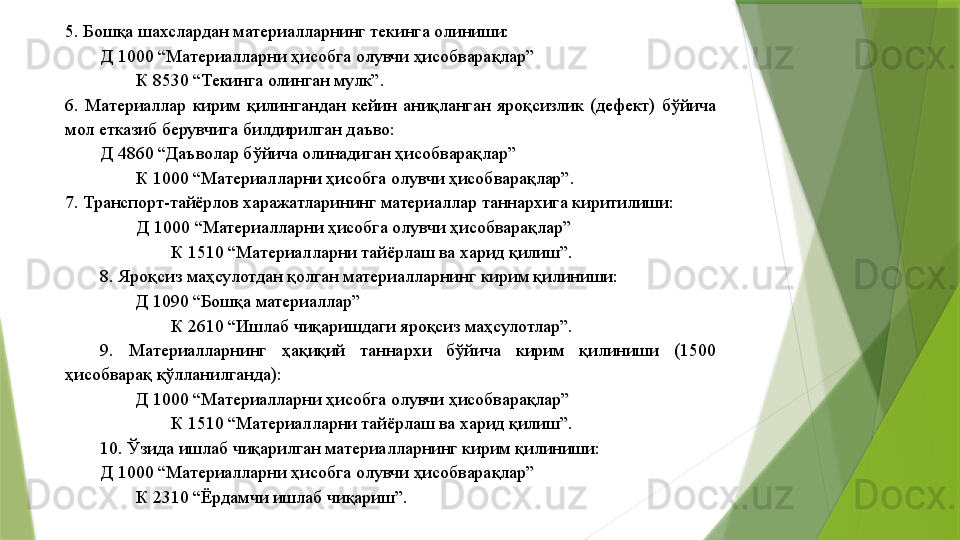 5. Бошқа шахслардан материалларнинг текинга олиниши: 
Д 1000 “Материалларни ҳисобга олувчи ҳисобварақлар” 
К 8530 “Текинга олинган мулк”. 
6.  Материаллар  кирим  қилингандан  кейин  аниқланган  яроқсизлик  (дефект)  бўйича 
мол етказиб берувчига билдирилган даъво: 
Д 4860 “Даъволар бўйича олинадиган ҳисобварақлар” 
К 1000 “Материалларни ҳисобга олувчи ҳисобварақлар”. 
7. Транспорт-тайёрлов харажатларининг материаллар таннархига киритилиши: 
Д 1000 “Материалларни ҳисобга олувчи ҳисобварақлар” 
К 1510 “Материалларни тайёрлаш ва харид қилиш”. 
8. Яроқсиз маҳсулотдан қолган материалларнинг кирим қилиниши: 
Д 1090 “Бошқа материаллар” 
К 2610 “Ишлаб чиқаришдаги яроқсиз маҳсулотлар”. 
9.  Материалларнинг  ҳақиқий  таннархи  бўйича  кирим  қилиниши  (1500 
ҳисобварақ қўлланилганда): 
Д 1000 “Материалларни ҳисобга олувчи ҳисобварақлар” 
К 1510 “Материалларни тайёрлаш ва харид қилиш”. 
10. Ўзида ишлаб чиқарилган материалларнинг кирим қилиниши: 
Д 1000 “Материалларни ҳисобга олувчи ҳисобварақлар” 
К 2310 “Ёрдамчи ишлаб чиқариш”.                  