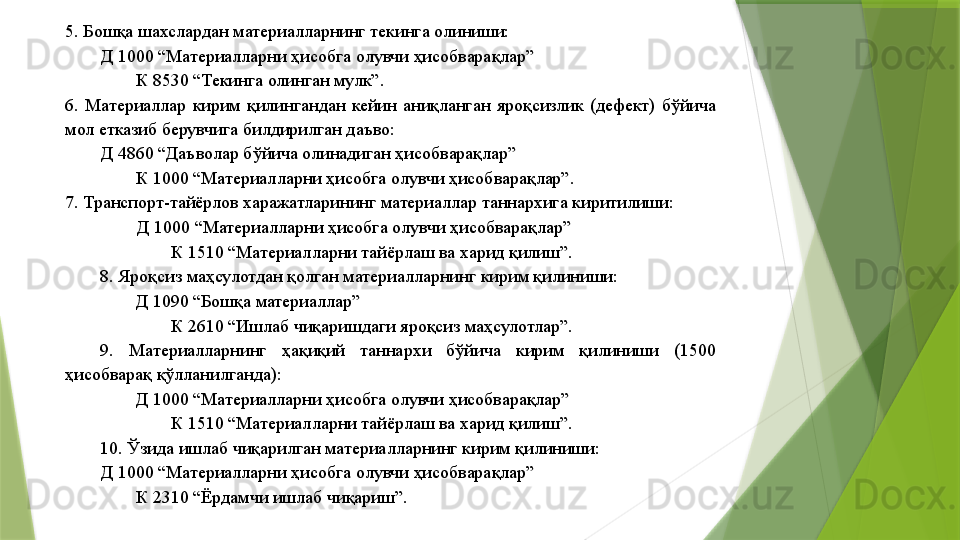 5. Бошқа шахслардан материалларнинг текинга олиниши: 
Д 1000 “Материалларни ҳисобга олувчи ҳисобварақлар” 
К 8530 “Текинга олинган мулк”. 
6.  Материаллар  кирим  қилингандан  кейин  аниқланган  яроқсизлик  (дефект)  бўйича 
мол етказиб берувчига билдирилган даъво: 
Д 4860 “Даъволар бўйича олинадиган ҳисобварақлар” 
К 1000 “Материалларни ҳисобга олувчи ҳисобварақлар”. 
7. Транспорт-тайёрлов харажатларининг материаллар таннархига киритилиши: 
Д 1000 “Материалларни ҳисобга олувчи ҳисобварақлар” 
К 1510 “Материалларни тайёрлаш ва харид қилиш”. 
8. Яроқсиз маҳсулотдан қолган материалларнинг кирим қилиниши: 
Д 1090 “Бошқа материаллар” 
К 2610 “Ишлаб чиқаришдаги яроқсиз маҳсулотлар”. 
9.  Материалларнинг  ҳақиқий  таннархи  бўйича  кирим  қилиниши  (1500 
ҳисобварақ қўлланилганда): 
Д 1000 “Материалларни ҳисобга олувчи ҳисобварақлар” 
К 1510 “Материалларни тайёрлаш ва харид қилиш”. 
10. Ўзида ишлаб чиқарилган материалларнинг кирим қилиниши: 
Д 1000 “Материалларни ҳисобга олувчи ҳисобварақлар” 
К 2310 “Ёрдамчи ишлаб чиқариш”.