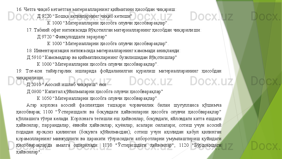 16. Четга чиқиб кетаётган материалларнинг қийматини ҳисобдан чиқариш: 
Д 9220 “Бошқа активларнинг чиқиб кетиши”  
К 1000 “Материалларни ҳисобга олувчи ҳисобварақлар”. 
17. Табиий офат натижасида йўқотилган материалларнинг ҳисобдан чиқарилиши: 
Д 9720 “Фавқулоддаги зарарлар”  
К 1000 “Материалларни ҳисобга олувчи ҳисобварақлар”. 
18. Инвентаризация натижасида материалларнинг камомади аниқланди: 
Д 5910 “Камомадлар ва қийматликларнинг бузилишидан йўқотишлар”  
К 1000 “Материалларни ҳисобга олувчи ҳисобварақлар”. 
19.  Тоғ-кон  тайёргарлик  ишларида  фойдаланилган  қурилиш  материалларининг  ҳисобдан 
чиқарилиши: 
         Д 2010 “Асосий ишлаб чиқариш” ёки 
Д 0800 “Капитал қўйилмаларни ҳисобга олувчи ҳисобварақлар”  
К 1050 “Материалларни ҳисобга олувчи ҳисобварақлар”. 
Агар  корхона  асосий  фаолиятдан  ташқари  чорвачилик  билан  шуғулланса  қўшимча 
ҳисобварақ  1100  “Ўстиришдаги  ва  боқувдаги  ҳайвонларни  ҳисобга  олувчи  ҳисобварақлар” 
қўллашига тўғри келади. Корхонага тегишли ёш ҳайвонлар; боқувдаги, яйловдаги катта ёшдаги 
ҳайвонлар;  паррандалар;  ёввойи  ҳайвонлар;  қуёнлар;  асалари  оилалари;  сотиш  учун  асосий 
подадан  яроқсиз  қилинган  (боқувга  қўйилмасдан);  сотиш  учун  аҳолидан  қабул  қилинган 
қорамолларнинг  мавжудлиги  ва  ҳаракати  тўғрисидаги  ахборотларни  умумлаштириш  қуйидаги 
ҳисобварақларда  амалга  оширилади:  1110  "Ўстиришдаги  ҳайвонлар";  1120  "Бўрдоқидаги 
ҳайвонлар".                  