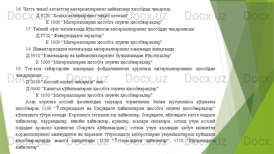 16. Четга чиқиб кетаётган материалларнинг қийматини ҳисобдан чиқариш: 
Д 9220 “Бошқа активларнинг чиқиб кетиши”  
К 1000 “Материалларни ҳисобга олувчи ҳисобварақлар”. 
17. Табиий офат натижасида йўқотилган материалларнинг ҳисобдан чиқарилиши: 
Д 9720 “Фавқулоддаги зарарлар”  
К 1000 “Материалларни ҳисобга олувчи ҳисобварақлар”. 
18. Инвентаризация натижасида материалларнинг камомади аниқланди: 
Д 5910 “Камомадлар ва қийматликларнинг бузилишидан йўқотишлар”  
К 1000 “Материалларни ҳисобга олувчи ҳисобварақлар”. 
19.  Тоғ-кон  тайёргарлик  ишларида  фойдаланилган  қурилиш  материалларининг  ҳисобдан 
чиқарилиши: 
         Д 2010 “Асосий ишлаб чиқариш” ёки 
Д 0800 “Капитал қўйилмаларни ҳисобга олувчи ҳисобварақлар”  
К 1050 “Материалларни ҳисобга олувчи ҳисобварақлар”. 
Агар  корхона  асосий  фаолиятдан  ташқари  чорвачилик  билан  шуғулланса  қўшимча 
ҳисобварақ  1100  “Ўстиришдаги  ва  боқувдаги  ҳайвонларни  ҳисобга  олувчи  ҳисобварақлар” 
қўллашига тўғри келади. Корхонага тегишли ёш ҳайвонлар; боқувдаги, яйловдаги катта ёшдаги 
ҳайвонлар;  паррандалар;  ёввойи  ҳайвонлар;  қуёнлар;  асалари  оилалари;  сотиш  учун  асосий 
подадан  яроқсиз  қилинган  (боқувга  қўйилмасдан);  сотиш  учун  аҳолидан  қабул  қилинган 
қорамолларнинг  мавжудлиги  ва  ҳаракати  тўғрисидаги  ахборотларни  умумлаштириш  қуйидаги 
ҳисобварақларда  амалга  оширилади:  1110  "Ўстиришдаги  ҳайвонлар";  1120  "Бўрдоқидаги 
ҳайвонлар".