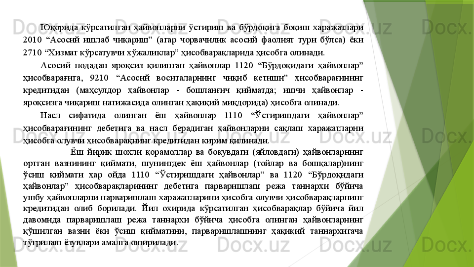 Юқорида  кўрсатилган  ҳайвонларни  ўстириш  ва  бўрдоқига  боқиш  харажатлари 
2010  “Асосий  ишлаб  чиқариш”  (агар  чорвачилик  асосий  фаолият  тури  бўлса)  ёки 
2710 “Хизмат кўрсатувчи хўжаликлар” ҳисобварақларида ҳисобга олинади. 
Асосий  подадан  яроқсиз  қилинган  ҳайвонлар  1120  “Бўрдоқидаги  ҳайвонлар” 
ҳисобварағига,  9210  “Асосий  воситаларнинг  чиқиб  кетиши”  ҳисобварағининг 
кредитидан  (маҳсулдор  ҳайвонлар  -  бошланғич  қийматда;  ишчи  ҳайвонлар  - 
яроқсизга чиқариш натижасида олинган ҳақиқий миқдорида) ҳисобга олинади. 
Насл  сифатида  олинган  ёш  ҳайвонлар  1110  “Ўстиришдаги  ҳайвонлар” 
ҳисобварағининг  дебетига  ва  насл  берадиган  ҳайвонларни  сақлаш  харажатларни 
ҳисобга олувчи ҳисобварақнинг кредитидан кирим қилинади. 
                Ёш  йирик  шохли  қорамоллар  ва  боқувдаги  (яйловдаги)  ҳайвонларнинг 
ортган  вазнининг  қиймати,  шунингдек  ёш  ҳайвонлар  (тойлар  ва  бошқалар)нинг 
ўсиш  қиймати  ҳар  ойда  1110  “Ўстиришдаги  ҳайвонлар”  ва  1120  “Бўрдоқидаги 
ҳайвонлар”  ҳисобварақларининг  дебетига  парваришлаш  режа  таннархи  бўйича 
ушбу ҳайвонларни парваришлаш харажатларини ҳисобга олувчи ҳисобварақларнинг 
кредитидан  олиб  борилади.  Йил  охирида  кўрсатилган  ҳисобварақлар  бўйича  йил 
давомида  парваришлаш  режа  таннархи  бўйича  ҳисобга  олинган  ҳайвонларнинг 
қўшилган  вазни  ёки  ўсиш  қийматини,  парваришлашнинг  ҳақиқий  таннархигача 
тўғрилаш ёзувлари амалга оширилади.