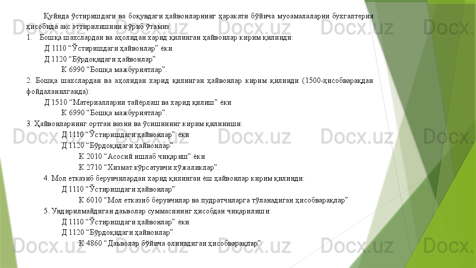 Қуйида  ўстиришдаги  ва  боқувдаги  ҳайвонларнинг  ҳаракати  бўйича  муоамалаларни  бухгалтерия 
ҳисобида акс эттирилишини кўриб ўтамиз: 
1. Бошқа шахслардан ва аҳолидан харид қилинган ҳайвонлар кирим қилинди: 
          Д 1110 “Ўстиришдаги ҳайвонлар” ёки 
Д 1120 “Бўрдоқидаги ҳайвонлар”  
К 6990 “Бошқа мажбуриятлар”. 
2.  Бошқа  шахслардан  ва  аҳолидан  харид  қилинган  ҳайвонлар  кирим  қилинди  (1500-ҳисобварақдан 
фойдаланилганда): 
Д 1510 “Материалларни тайёрлаш ва харид қилиш” ёки 
К 6990 “Бошқа мажбуриятлар”. 
3. Ҳайвонларнинг ортган вазни ва ўсишининг кирим қилиниши: 
Д 1110 “Ўстиришдаги ҳайвонлар” ёки 
Д 1120 “Бўрдоқидаги ҳайвонлар”  
К 2010 “Асосий ишлаб чиқариш” ёки 
К 2710 “Хизмат кўрсатувчи хўжаликлар”. 
4. Мол етказиб берувчилардан харид қилинган ёш ҳайвонлар кирим қилинди: 
Д 1110 “Ўстиришдаги ҳайвонлар” 
К 6010 “Мол етказиб берувчилар ва пудратчиларга тўланадиган ҳисобварақлар” 
5. Ундирилмайдиган даъволар суммасининг ҳисобдан чиқарилиши: 
Д 1110 “Ўстиришдаги ҳайвонлар” ёки 
Д 1120 “Бўрдоқидаги ҳайвонлар”  
К 4860 “Даъволар бўйича олинадиган ҳисобварақлар”                  