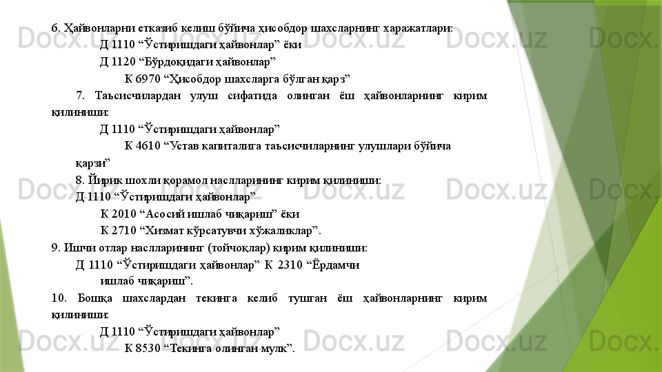 6. Ҳайвонларни етказиб келиш бўйича ҳисобдор шахсларнинг харажатлари: 
Д 1110 “Ўстиришдаги ҳайвонлар” ёки 
Д 1120 “Бўрдоқидаги ҳайвонлар”  
К 6970 “Ҳисобдор шахсларга бўлган қарз” 
7.  Таъсисчилардан  улуш  сифатида  олинган  ёш  ҳайвонларнинг  кирим 
қилиниши: 
Д 1110 “Ўстиришдаги ҳайвонлар” 
К 4610 “Устав капиталига таъсисчиларнинг улушлари бўйича 
қарзи” 
8. Йирик шохли қорамол наслларининг кирим қилиниши: 
Д 1110 “Ўстиришдаги ҳайвонлар” 
К 2010 “Асосий ишлаб чиқариш” ёки 
К 2710 “Хизмат кўрсатувчи хўжаликлар”. 
9. Ишчи отлар наслларининг (тойчоқлар) кирим қилиниши: 
Д  1110  “Ўстиришдаги  ҳайвонлар”  К  2310  “Ёрдамчи 
ишлаб чиқариш”. 
10.  Бошқа  шахслардан  текинга  келиб  тушган  ёш  ҳайвонларнинг  кирим 
қилиниши: 
Д 1110 “Ўстиришдаги ҳайвонлар” 
К 8530 “Текинга олинган мулк”.                  