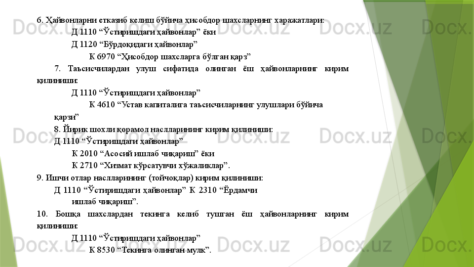 6. Ҳайвонларни етказиб келиш бўйича ҳисобдор шахсларнинг харажатлари: 
Д 1110 “Ўстиришдаги ҳайвонлар” ёки 
Д 1120 “Бўрдоқидаги ҳайвонлар”  
К 6970 “Ҳисобдор шахсларга бўлган қарз” 
7.  Таъсисчилардан  улуш  сифатида  олинган  ёш  ҳайвонларнинг  кирим 
қилиниши: 
Д 1110 “Ўстиришдаги ҳайвонлар” 
К 4610 “Устав капиталига таъсисчиларнинг улушлари бўйича 
қарзи” 
8. Йирик шохли қорамол наслларининг кирим қилиниши: 
Д 1110 “Ўстиришдаги ҳайвонлар” 
К 2010 “Асосий ишлаб чиқариш” ёки 
К 2710 “Хизмат кўрсатувчи хўжаликлар”. 
9. Ишчи отлар наслларининг (тойчоқлар) кирим қилиниши: 
Д  1110  “Ўстиришдаги  ҳайвонлар”  К  2310  “Ёрдамчи 
ишлаб чиқариш”. 
10.  Бошқа  шахслардан  текинга  келиб  тушган  ёш  ҳайвонларнинг  кирим 
қилиниши: 
Д 1110 “Ўстиришдаги ҳайвонлар” 
К 8530 “Текинга олинган мулк”.