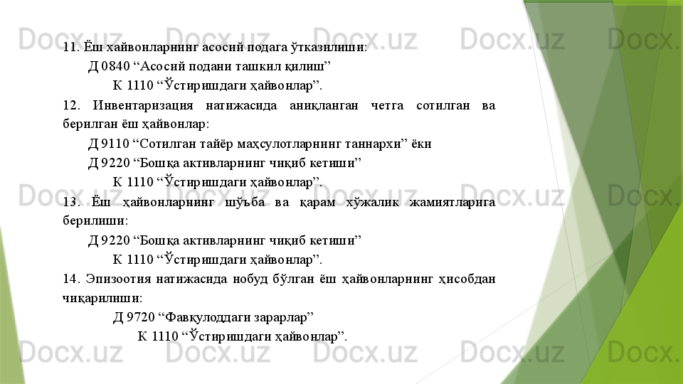 11. Ёш хайвонларнинг асосий подага ўтказилиши: 
Д 0840 “Асосий подани ташкил қилиш” 
К 1110 “Ўстиришдаги ҳайвонлар”. 
12.  Инвентаризация  натижасида  аниқланган  четга  сотилган  ва 
берилган ёш ҳайвонлар: 
        Д 9110 “Сотилган тайёр маҳсулотларнинг таннархи” ёки 
Д 9220 “Бошқа активларнинг чиқиб кетиши” 
К 1110 “Ўстиришдаги ҳайвонлар”. 
13.  Ёш  ҳайвонларнинг  шўъба  ва  қарам  хўжалик  жамиятларига 
берилиши: 
Д 9220 “Бошқа активларнинг чиқиб кетиши” 
К 1110 “Ўстиришдаги ҳайвонлар”. 
14.  Эпизоотия  натижасида  нобуд  бўлган  ёш  ҳайвонларнинг  ҳисобдан 
чиқарилиши: 
Д 9720 “Фавқулоддаги зарарлар” 
К 1110 “Ўстиришдаги ҳайвонлар”.                  