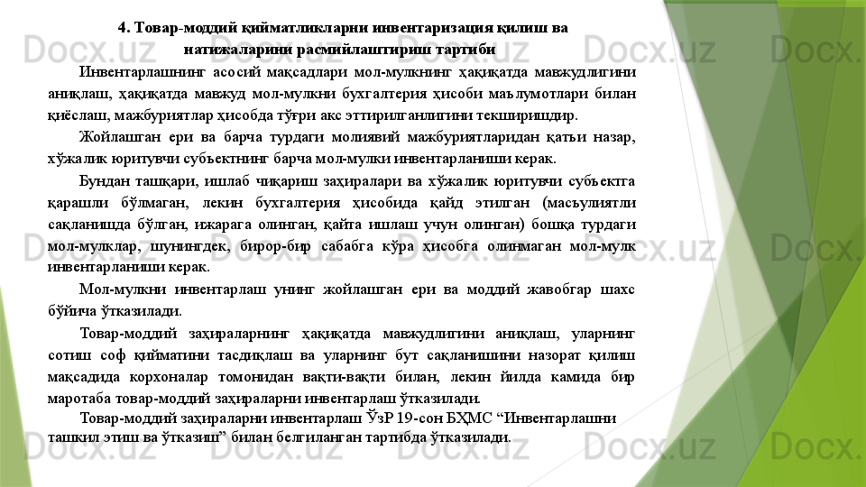 4. Товар-моддий қийматликларни инвентаризация қилиш ва 
натижаларини расмийлаштириш тартиби   
Инвентарлашнинг  асосий  мақсадлари  мол-мулкнинг  ҳақиқатда  мавжудлигини 
аниқлаш,  ҳақиқатда  мавжуд  мол-мулкни  бухгалтерия  ҳисоби  маълумотлари  билан 
қиёслаш, мажбуриятлар ҳисобда тўғри акс эттирилганлигини текширишдир. 
Жойлашган  ери  ва  барча  турдаги  молиявий  мажбуриятларидан  қатъи  назар, 
хўжалик юритувчи субъектнинг барча мол-мулки инвентарланиши керак. 
Бундан  ташқари,  ишлаб  чиқариш  заҳиралари  ва  хўжалик  юритувчи  субъектга 
қарашли  бўлмаган,  лекин  бухгалтерия  ҳисобида  қайд  этилган  (масъулиятли 
сақланишда  бўлган,  ижарага  олинган,  қайта  ишлаш  учун  олинган)  бошқа  турдаги 
мол-мулклар,  шунингдек,  бирор-бир  сабабга  кўра  ҳисобга  олинмаган  мол-мулк 
инвентарланиши керак. 
Мол-мулкни  инвентарлаш  унинг  жойлашган  ери  ва  моддий  жавобгар  шахс 
бўйича ўтказилади. 
Товар-моддий  заҳираларнинг  ҳақиқатда  мавжудлигини  аниқлаш,  уларнинг 
сотиш  соф  қийматини  тасдиқлаш  ва  уларнинг  бут  сақланишини  назорат  қилиш 
мақсадида  корхоналар  томонидан  вақти-вақти  билан,  лекин  йилда  камида  бир 
маротаба товар-моддий заҳираларни инвентарлаш ўтказилади. 
Товар-моддий заҳираларни инвентарлаш ЎзР 19-сон БҲМС “Инвентарлашни 
ташкил этиш ва ўтказиш” билан белгиланган тартибда ўтказилади.                 