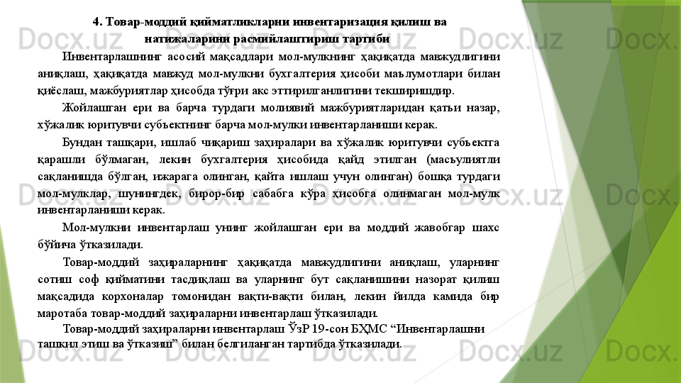 4. Товар-моддий қийматликларни инвентаризация қилиш ва 
натижаларини расмийлаштириш тартиби   
Инвентарлашнинг  асосий  мақсадлари  мол-мулкнинг  ҳақиқатда  мавжудлигини 
аниқлаш,  ҳақиқатда  мавжуд  мол-мулкни  бухгалтерия  ҳисоби  маълумотлари  билан 
қиёслаш, мажбуриятлар ҳисобда тўғри акс эттирилганлигини текширишдир. 
Жойлашган  ери  ва  барча  турдаги  молиявий  мажбуриятларидан  қатъи  назар, 
хўжалик юритувчи субъектнинг барча мол-мулки инвентарланиши керак. 
Бундан  ташқари,  ишлаб  чиқариш  заҳиралари  ва  хўжалик  юритувчи  субъектга 
қарашли  бўлмаган,  лекин  бухгалтерия  ҳисобида  қайд  этилган  (масъулиятли 
сақланишда  бўлган,  ижарага  олинган,  қайта  ишлаш  учун  олинган)  бошқа  турдаги 
мол-мулклар,  шунингдек,  бирор-бир  сабабга  кўра  ҳисобга  олинмаган  мол-мулк 
инвентарланиши керак. 
Мол-мулкни  инвентарлаш  унинг  жойлашган  ери  ва  моддий  жавобгар  шахс 
бўйича ўтказилади. 
Товар-моддий  заҳираларнинг  ҳақиқатда  мавжудлигини  аниқлаш,  уларнинг 
сотиш  соф  қийматини  тасдиқлаш  ва  уларнинг  бут  сақланишини  назорат  қилиш 
мақсадида  корхоналар  томонидан  вақти-вақти  билан,  лекин  йилда  камида  бир 
маротаба товар-моддий заҳираларни инвентарлаш ўтказилади. 
Товар-моддий заҳираларни инвентарлаш ЎзР 19-сон БҲМС “Инвентарлашни 
ташкил этиш ва ўтказиш” билан белгиланган тартибда ўтказилади.
