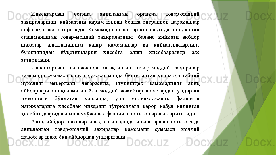 Инвентарлаш  чоғида  аниқланган  ортиқча  товар-моддий 
заҳираларнинг  қийматини  кирим  қилиш  бошқа  операцион  даромадлар 
сифатида  акс  эттирилади.  Камомади  инвентарлаш  вақтида  аниқланган 
етишмайдиган  товар-моддий  заҳираларнинг  баланс  қиймати  айбдор 
шахслар  аниқланишига  қадар  камомадлар  ва  қийматликларнинг 
бузилишидан  йўқотишларни  ҳисобга  олиш  ҳисобварағида  акс 
эттирилади. 
Инвентарлаш  натижасида  аниқланган  товар-моддий  заҳиралар 
камомади  суммаси  қонун  ҳужжатларида  белгиланган  ҳолларда  табиий 
йўқолиш  меъёрлари  чегарасида,  шунингдек  камомаднинг  аниқ 
айбдорлари  аниқланмаган  ёки  моддий  жавобгар  шахслардан  ундириш 
имконияти  бўлмаган  ҳолларда,  уни  молия-хўжалик  фаолияти 
натижаларига  ҳисобдан  чиқариш  тўғрисидаги  қарор  қабул  қилинган 
ҳисобот давридаги молияхўжалик фаолияти натижаларига киритилади. 
Аниқ  айбдор  шахслар  аниқланган  ҳолда  инвентарлаш  натижасида 
аниқланган  товар-моддий  заҳиралар  камомади  суммаси  моддий 
жавобгар шахс ёки айбдордан ундирилади.                  