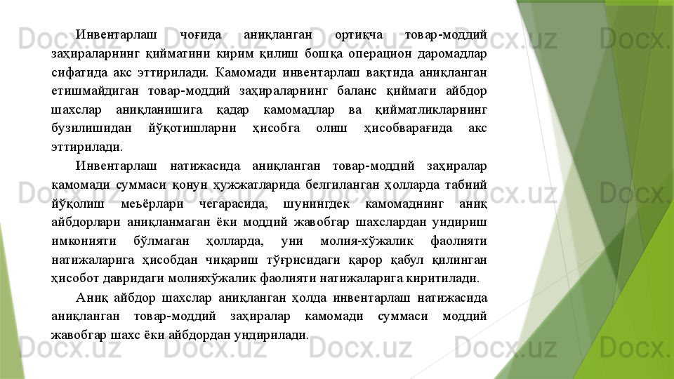 Инвентарлаш  чоғида  аниқланган  ортиқча  товар-моддий 
заҳираларнинг  қийматини  кирим  қилиш  бошқа  операцион  даромадлар 
сифатида  акс  эттирилади.  Камомади  инвентарлаш  вақтида  аниқланган 
етишмайдиган  товар-моддий  заҳираларнинг  баланс  қиймати  айбдор 
шахслар  аниқланишига  қадар  камомадлар  ва  қийматликларнинг 
бузилишидан  йўқотишларни  ҳисобга  олиш  ҳисобварағида  акс 
эттирилади. 
Инвентарлаш  натижасида  аниқланган  товар-моддий  заҳиралар 
камомади  суммаси  қонун  ҳужжатларида  белгиланган  ҳолларда  табиий 
йўқолиш  меъёрлари  чегарасида,  шунингдек  камомаднинг  аниқ 
айбдорлари  аниқланмаган  ёки  моддий  жавобгар  шахслардан  ундириш 
имконияти  бўлмаган  ҳолларда,  уни  молия-хўжалик  фаолияти 
натижаларига  ҳисобдан  чиқариш  тўғрисидаги  қарор  қабул  қилинган 
ҳисобот давридаги молияхўжалик фаолияти натижаларига киритилади. 
Аниқ  айбдор  шахслар  аниқланган  ҳолда  инвентарлаш  натижасида 
аниқланган  товар-моддий  заҳиралар  камомади  суммаси  моддий 
жавобгар шахс ёки айбдордан ундирилади.