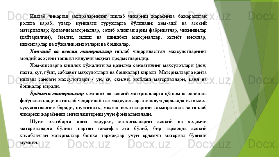 Ишлаб  чиқариш  заҳираларининг  ишлаб  чиқариш  жараёнида  бажарадиган 
ролига  қараб,  улапр  қуйидаги  гуруҳларга  бўлинади:  хом-ашё  ва  асосий 
материаллар;  ёрдамчи  материаллар,  сотиб  олинган  ярим  фабрикатлар,  чиқиндилар 
(кайтарилган),  ёқилғи,  идиш  ва  идишбоп  материаллар,  эҳтиёт  қисмлар, 
инвентарлар ва хўжалик жиҳозлари ва бошқалар. 
Хом-ашё  ва  асосий  материаллар   ишлаб  чиқарилаётган  маҳсулотларнинг 
моддий асосини ташкил қилувчи меҳнат предметларидир. 
Хом-ашёларга  қишлоқ  хўжалиги  ва  қазилма  саноатининг  маҳсулотлари  (дон, 
пахта, сут, гўшт, сабзавот маҳсулотлари ва бошқалар) киради. Материалларга қайта 
ишлаш  саноати  маҳсулотлари  -  ун,  ёғ,  ёқилғи,  мойлаш  материаллари,  қанд  ва 
бошқалар киради. 
Ёрдамчи  материаллар   хом-ашё  ва  асосий  материалларга  қўшимча  равишда 
фойдаланилади ва ишлаб чиқарилаётган маҳсулотларга маълум даражада истеъмол 
хусусиятларини  беради,  шунингдек,  меҳнат  воситаларини  таъмирлашда  ва  ишлаб 
чиқариш жараёнини енгиллаштириш учун фойдаланилади. 
Шуни  эътиборга  олиш  зарурки,  материалларни  асосий  ва  ёрдамчи 
материалларга  бўлиш  шартли  тавсифга  эга  бўлиб,  бир  тармоқда  асосий 
ҳисобланган  материаллар  бошқа  тармоқлар  учун  ёрдамчи  материал  бўлиши 
мумкин.