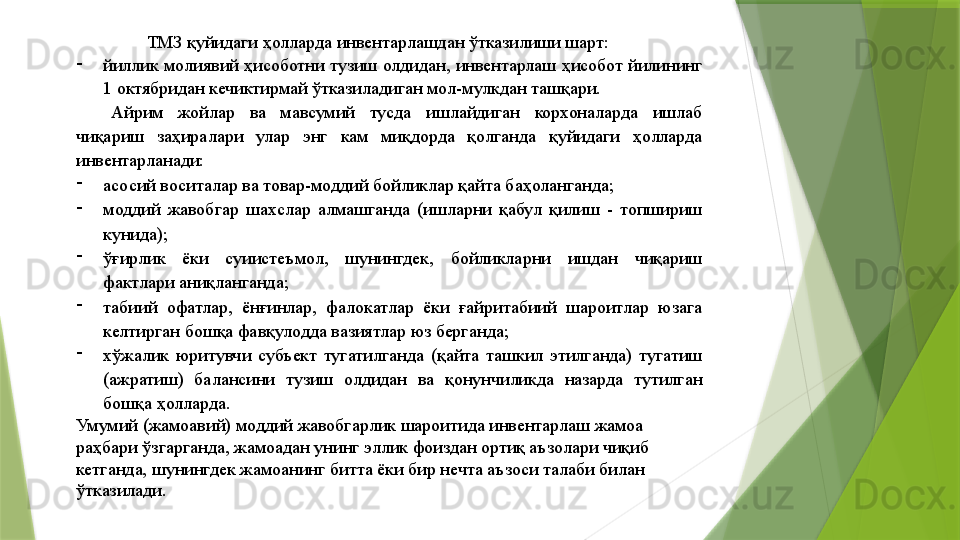 ТМЗ қуйидаги ҳолларда инвентарлашдан ўтказилиши шарт: 
-
йиллик молиявий ҳисоботни тузиш олдидан, инвентарлаш ҳисобот йилининг 
1 октябридан кечиктирмай ўтказиладиган мол-мулкдан ташқари. 
Айрим  жойлар  ва  мавсумий  тусда  ишлайдиган  корхоналарда  ишлаб 
чиқариш  заҳиралари  улар  энг  кам  миқдорда  қолганда  қуйидаги  ҳолларда 
инвентарланади: 
-
асосий воситалар ва товар-моддий бойликлар қайта баҳоланганда; 
-
моддий  жавобгар  шахслар  алмашганда  (ишларни  қабул  қилиш  -  топшириш 
кунида); 
-
ўғирлик  ёки  суиистеъмол,  шунингдек,  бойликларни  ишдан  чиқариш 
фактлари аниқланганда; 
-
табиий  офатлар,  ёнғинлар,  фалокатлар  ёки  ғайритабиий  шароитлар  юзага 
келтирган бошқа фавқулодда вазиятлар юз берганда; 
-
хўжалик  юритувчи  субъект  тугатилганда  (қайта  ташкил  этилганда)  тугатиш 
(ажратиш)  балансини  тузиш  олдидан  ва  қонунчиликда  назарда  тутилган 
бошқа ҳолларда. 
Умумий (жамоавий) моддий жавобгарлик шароитида инвентарлаш жамоа 
раҳбари ўзгарганда, жамоадан унинг эллик фоиздан ортиқ аъзолари чиқиб 
кетганда, шунингдек жамоанинг битта ёки бир нечта аъзоси талаби билан 
ўтказилади.                  