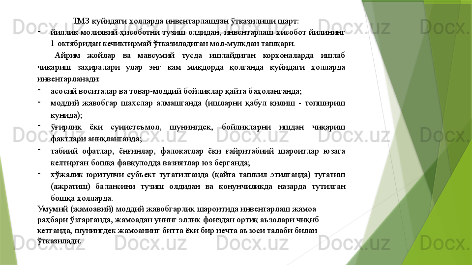 ТМЗ қуйидаги ҳолларда инвентарлашдан ўтказилиши шарт: 
-
йиллик молиявий ҳисоботни тузиш олдидан, инвентарлаш ҳисобот йилининг 
1 октябридан кечиктирмай ўтказиладиган мол-мулкдан ташқари. 
Айрим  жойлар  ва  мавсумий  тусда  ишлайдиган  корхоналарда  ишлаб 
чиқариш  заҳиралари  улар  энг  кам  миқдорда  қолганда  қуйидаги  ҳолларда 
инвентарланади: 
-
асосий воситалар ва товар-моддий бойликлар қайта баҳоланганда; 
-
моддий  жавобгар  шахслар  алмашганда  (ишларни  қабул  қилиш  -  топшириш 
кунида); 
-
ўғирлик  ёки  суиистеъмол,  шунингдек,  бойликларни  ишдан  чиқариш 
фактлари аниқланганда; 
-
табиий  офатлар,  ёнғинлар,  фалокатлар  ёки  ғайритабиий  шароитлар  юзага 
келтирган бошқа фавқулодда вазиятлар юз берганда; 
-
хўжалик  юритувчи  субъект  тугатилганда  (қайта  ташкил  этилганда)  тугатиш 
(ажратиш)  балансини  тузиш  олдидан  ва  қонунчиликда  назарда  тутилган 
бошқа ҳолларда. 
Умумий (жамоавий) моддий жавобгарлик шароитида инвентарлаш жамоа 
раҳбари ўзгарганда, жамоадан унинг эллик фоиздан ортиқ аъзолари чиқиб 
кетганда, шунингдек жамоанинг битта ёки бир нечта аъзоси талаби билан 
ўтказилади.