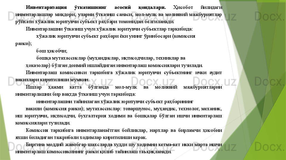 Инвентаризация  ўтказишнинг  асосий  қоидалари.  Ҳисобот  йилидаги 
инвентарлашлар  миқдори,  уларни  ўтказиш  санаси,  мол-мулк  ва  молиявий  мажбуриятлар 
рўйхати хўжалик юритувчи субъект раҳбари томонидан белгиланади. 
Инвентарлашни ўтказиш учун хўжалик юритувчи субъектлар таркибида: 
хўжалик юритувчи субъект раҳбари ёки унинг ўринбосари (комиссия 
раиси);  
бош ҳисобчи; 
бошқа мутахассислар (муҳандислар, иқтисодчилар, техниклар ва 
ҳоказолар) бўлган доимий ишлайдиган инвентарлаш комиссиялари тузилади. 
Инвентарлаш  комиссияси  таркибига  хўжалик  юритувчи  субъектнинг  ички  аудит 
вакиллари киритилиши мумкин. 
Ишлар  ҳажми  катта  бўлганда  мол-мулк  ва  молиявий  мажбуриятларни 
инвентарлашни бир вақтда ўтказиш учун таркибида: 
инвентарлашни тайинлаган хўжалик юритувчи субъект раҳбарининг 
вакили  (комиссия  раиси);  мутахассислар:  товаршунос,  муҳандис,  технолог,  механик, 
иш  юритувчи,  иқтисодчи,  бухгалтерия  ходими  ва  бошқалар  бўлган  ишчи  инвентарлаш 
комиссиялари тузилади. 
Комиссия  таркибига  инвентарланаётган  бойликлар,  нархлар  ва  бирламчи  ҳисобни 
яхши биладиган тажрибали ходимлар киритилиши керак. 
Биргина  моддий  жавобгар  шахсларда  худди  шу  ходимни  кетма-кет  икки  марта  ишчи 
инвентарлаш комиссиясининг раиси қилиб тайинлаш таъқиқланади.                  