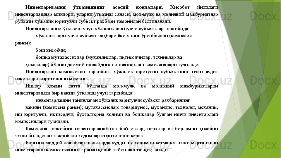 Инвентаризация  ўтказишнинг  асосий  қоидалари.  Ҳисобот  йилидаги 
инвентарлашлар  миқдори,  уларни  ўтказиш  санаси,  мол-мулк  ва  молиявий  мажбуриятлар 
рўйхати хўжалик юритувчи субъект раҳбари томонидан белгиланади. 
Инвентарлашни ўтказиш учун хўжалик юритувчи субъектлар таркибида: 
хўжалик юритувчи субъект раҳбари ёки унинг ўринбосари (комиссия 
раиси);  
бош ҳисобчи; 
бошқа мутахассислар (муҳандислар, иқтисодчилар, техниклар ва 
ҳоказолар) бўлган доимий ишлайдиган инвентарлаш комиссиялари тузилади. 
Инвентарлаш  комиссияси  таркибига  хўжалик  юритувчи  субъектнинг  ички  аудит 
вакиллари киритилиши мумкин. 
Ишлар  ҳажми  катта  бўлганда  мол-мулк  ва  молиявий  мажбуриятларни 
инвентарлашни бир вақтда ўтказиш учун таркибида: 
инвентарлашни тайинлаган хўжалик юритувчи субъект раҳбарининг 
вакили  (комиссия  раиси);  мутахассислар:  товаршунос,  муҳандис,  технолог,  механик, 
иш  юритувчи,  иқтисодчи,  бухгалтерия  ходими  ва  бошқалар  бўлган  ишчи  инвентарлаш 
комиссиялари тузилади. 
Комиссия  таркибига  инвентарланаётган  бойликлар,  нархлар  ва  бирламчи  ҳисобни 
яхши биладиган тажрибали ходимлар киритилиши керак. 
Биргина  моддий  жавобгар  шахсларда  худди  шу  ходимни  кетма-кет  икки  марта  ишчи 
инвентарлаш комиссиясининг раиси қилиб тайинлаш таъқиқланади.