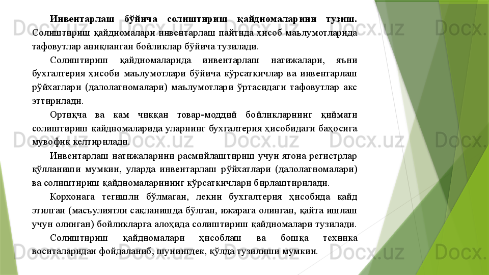 Инвентарлаш  бўйича  солиштириш  қайдномаларини  тузиш. 
Солиштириш  қайдномалари  инвентарлаш  пайтида  ҳисоб  маълумотларида 
тафовутлар аниқланган бойликлар бўйича тузилади. 
Солиштириш  қайдномаларида  инвентарлаш  натижалари,  яъни 
бухгалтерия  ҳисоби  маълумотлари  бўйича  кўрсаткичлар  ва  инвентарлаш 
рўйхатлари  (далолатномалари)  маълумотлари  ўртасидаги  тафовутлар  акс 
эттирилади. 
Ортиқча  ва  кам  чиққан  товар-моддий  бойликларнинг  қиймати 
солиштириш  қайдномаларида  уларнинг  бухгалтерия  ҳисобидаги  баҳосига 
мувофиқ келтирилади. 
Инвентарлаш  натижаларини  расмийлаштириш  учун  ягона  регистрлар 
қўлланиши  мумкин,  уларда  инвентарлаш  рўйхатлари  (далолатномалари) 
ва солиштириш қайдномаларининг кўрсаткичлари бирлаштирилади. 
Корхонага  тегишли  бўлмаган,  лекин  бухгалтерия  ҳисобида  қайд 
этилган (масъулиятли сақланишда бўлган, ижарага олинган, қайта ишлаш 
учун олинган) бойликларга алоҳида солиштириш қайдномалари тузилади. 
Солиштириш  қайдномалари  ҳисоблаш  ва  бошқа  техника 
воситаларидан фойдаланиб, шунингдек, қўлда тузилиши мумкин.                  