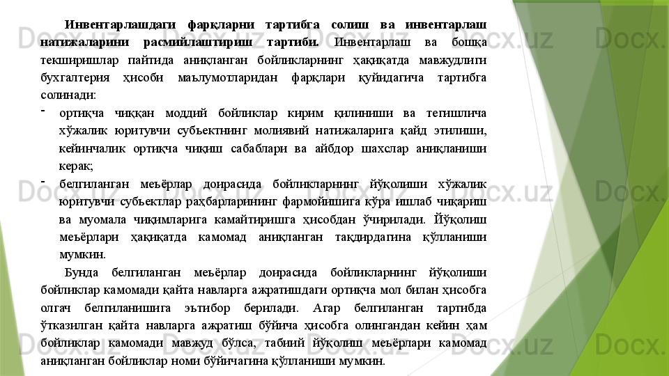 Инвентарлашдаги  фарқларни  тартибга  солиш  ва  инвентарлаш 
натижаларини  расмийлаштириш  тартиби.  Инвентарлаш  ва  бошқа 
текширишлар  пайтида  аниқланган  бойликларнинг  ҳақиқатда  мавжудлиги 
бухгалтерия  ҳисоби  маълумотларидан  фарқлари  қуйидагича  тартибга 
солинади: 
-
ортиқча  чиққан  моддий  бойликлар  кирим  қилиниши  ва  тегишлича 
хўжалик  юритувчи  субъектнинг  молиявий  натижаларига  қайд  этилиши, 
кейинчалик  ортиқча  чиқиш  сабаблари  ва  айбдор  шахслар  аниқланиши 
керак; 
-
белгиланган  меъёрлар  доирасида  бойликларнинг  йўқолиши  хўжалик 
юритувчи  субъектлар  раҳбарларининг  фармойишига  кўра  ишлаб  чиқариш 
ва  муомала  чиқимларига  камайтиришга  ҳисобдан  ўчирилади.  Йўқолиш 
меъёрлари  ҳақиқатда  камомад  аниқланган  тақдирдагина  қўлланиши 
мумкин. 
Бунда  белгиланган  меъёрлар  доирасида  бойликларнинг  йўқолиши 
бойликлар  камомади  қайта  навларга  ажратишдаги  ортиқча  мол  билан  ҳисобга 
олгач  белгиланишига  эътибор  берилади.  Агар  белгиланган  тартибда 
ўтказилган  қайта  навларга  ажратиш  бўйича  ҳисобга  олингандан  кейин  ҳам 
бойликлар  камомади  мавжуд  бўлса,  табиий  йўқолиш  меъёрлари  камомад 
аниқланган бойликлар номи бўйичагина қўлланиши мумкин.                  