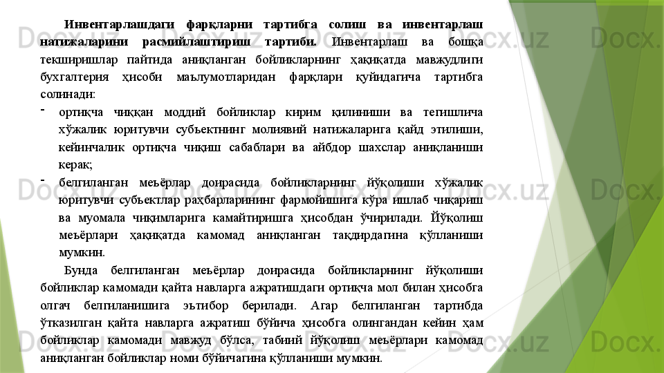 Инвентарлашдаги  фарқларни  тартибга  солиш  ва  инвентарлаш 
натижаларини  расмийлаштириш  тартиби.  Инвентарлаш  ва  бошқа 
текширишлар  пайтида  аниқланган  бойликларнинг  ҳақиқатда  мавжудлиги 
бухгалтерия  ҳисоби  маълумотларидан  фарқлари  қуйидагича  тартибга 
солинади: 
-
ортиқча  чиққан  моддий  бойликлар  кирим  қилиниши  ва  тегишлича 
хўжалик  юритувчи  субъектнинг  молиявий  натижаларига  қайд  этилиши, 
кейинчалик  ортиқча  чиқиш  сабаблари  ва  айбдор  шахслар  аниқланиши 
керак; 
-
белгиланган  меъёрлар  доирасида  бойликларнинг  йўқолиши  хўжалик 
юритувчи  субъектлар  раҳбарларининг  фармойишига  кўра  ишлаб  чиқариш 
ва  муомала  чиқимларига  камайтиришга  ҳисобдан  ўчирилади.  Йўқолиш 
меъёрлари  ҳақиқатда  камомад  аниқланган  тақдирдагина  қўлланиши 
мумкин. 
Бунда  белгиланган  меъёрлар  доирасида  бойликларнинг  йўқолиши 
бойликлар  камомади  қайта  навларга  ажратишдаги  ортиқча  мол  билан  ҳисобга 
олгач  белгиланишига  эътибор  берилади.  Агар  белгиланган  тартибда 
ўтказилган  қайта  навларга  ажратиш  бўйича  ҳисобга  олингандан  кейин  ҳам 
бойликлар  камомади  мавжуд  бўлса,  табиий  йўқолиш  меъёрлари  камомад 
аниқланган бойликлар номи бўйичагина қўлланиши мумкин.