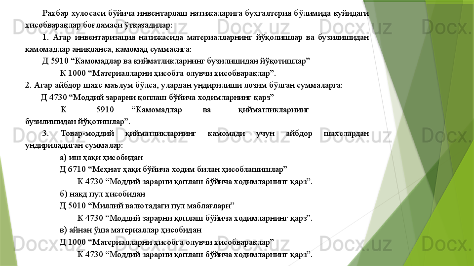 Раҳбар  хулосаси бўйича инвентарлаш  натижаларига  бухгалтерия бўлимида қуйидаги 
ҳисобварақлар боғламаси ўтказадилар: 
1.  Агар  инвентаризация  натижасида  материалларнинг  йўқолишлар  ва  бузилишидан 
камомадлар аниқланса, камомад суммасига: 
Д 5910 “Камомадлар ва қийматликларнинг бузилишидан йўқотишлар” 
К 1000 “Материалларни ҳисобга олувчи ҳисобварақлар”. 
2. Агар айбдор шахс маълум бўлса, улардан ундирилиши лозим бўлган суммаларга: 
        Д 4730 “Моддий зарарни қоплаш бўйича ходимларнинг қарз” 
К  5910  “Камомадлар  ва  қийматликларнинг 
бузилишидан йўқотишлар”. 
3.  Товар-моддий  қийматликларнинг  камомади  учун  айбдор  шахслардан 
ундириладиган суммалар: 
а) иш ҳақи ҳисобидан 
Д 6710 “Меҳнат ҳақи бўйича ходим билан ҳисоблашишлар” 
К 4730 “Моддий зарарни қоплаш бўйича ходимларнинг қарз”. 
б) нақд пул ҳисобидан 
Д 5010 “Миллий валютадаги пул маблағлари” 
К 4730 “Моддий зарарни қоплаш бўйича ходимларнинг қарз”. 
в) айнан ўша материаллар ҳисобидан 
Д 1000 “Материалларни ҳисобга олувчи ҳисобварақлар” 
К 4730 “Моддий зарарни қоплаш бўйича ходимларнинг қарз”.                  