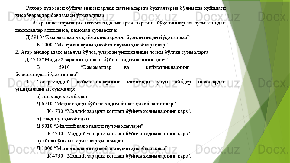 Раҳбар  хулосаси бўйича инвентарлаш  натижаларига  бухгалтерия бўлимида қуйидаги 
ҳисобварақлар боғламаси ўтказадилар: 
1.  Агар  инвентаризация  натижасида  материалларнинг  йўқолишлар  ва  бузилишидан 
камомадлар аниқланса, камомад суммасига: 
Д 5910 “Камомадлар ва қийматликларнинг бузилишидан йўқотишлар” 
К 1000 “Материалларни ҳисобга олувчи ҳисобварақлар”. 
2. Агар айбдор шахс маълум бўлса, улардан ундирилиши лозим бўлган суммаларга: 
        Д 4730 “Моддий зарарни қоплаш бўйича ходимларнинг қарз” 
К  5910  “Камомадлар  ва  қийматликларнинг 
бузилишидан йўқотишлар”. 
3.  Товар-моддий  қийматликларнинг  камомади  учун  айбдор  шахслардан 
ундириладиган суммалар: 
а) иш ҳақи ҳисобидан 
Д 6710 “Меҳнат ҳақи бўйича ходим билан ҳисоблашишлар” 
К 4730 “Моддий зарарни қоплаш бўйича ходимларнинг қарз”. 
б) нақд пул ҳисобидан 
Д 5010 “Миллий валютадаги пул маблағлари” 
К 4730 “Моддий зарарни қоплаш бўйича ходимларнинг қарз”. 
в) айнан ўша материаллар ҳисобидан 
Д 1000 “Материалларни ҳисобга олувчи ҳисобварақлар” 
К 4730 “Моддий зарарни қоплаш бўйича ходимларнинг қарз”.